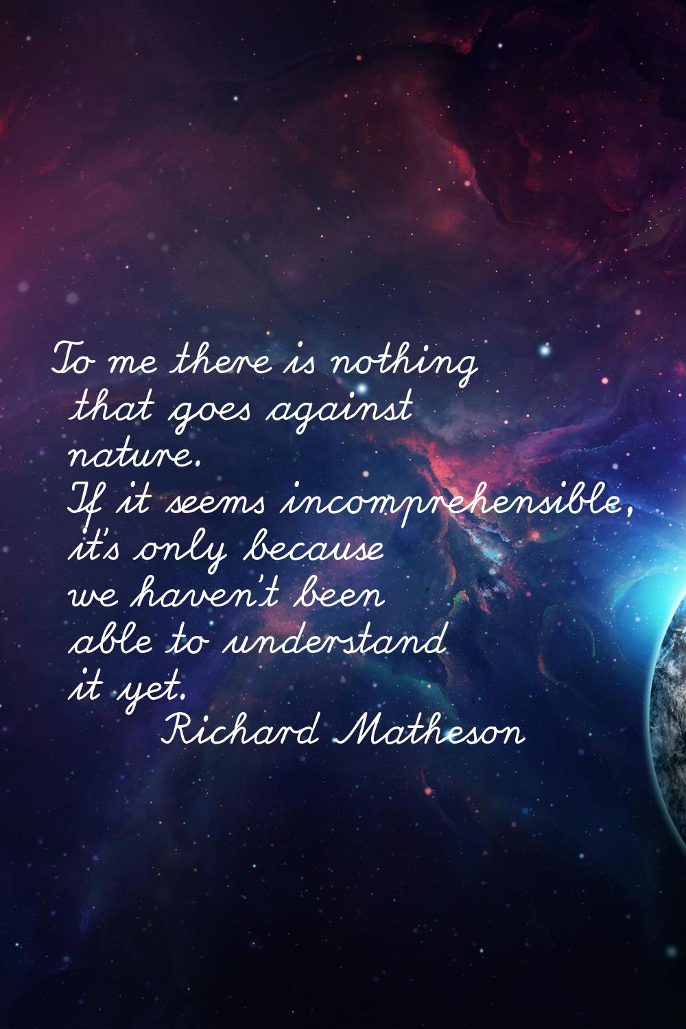 To me there is nothing that goes against nature. If it seems incomprehensible, it's only because we