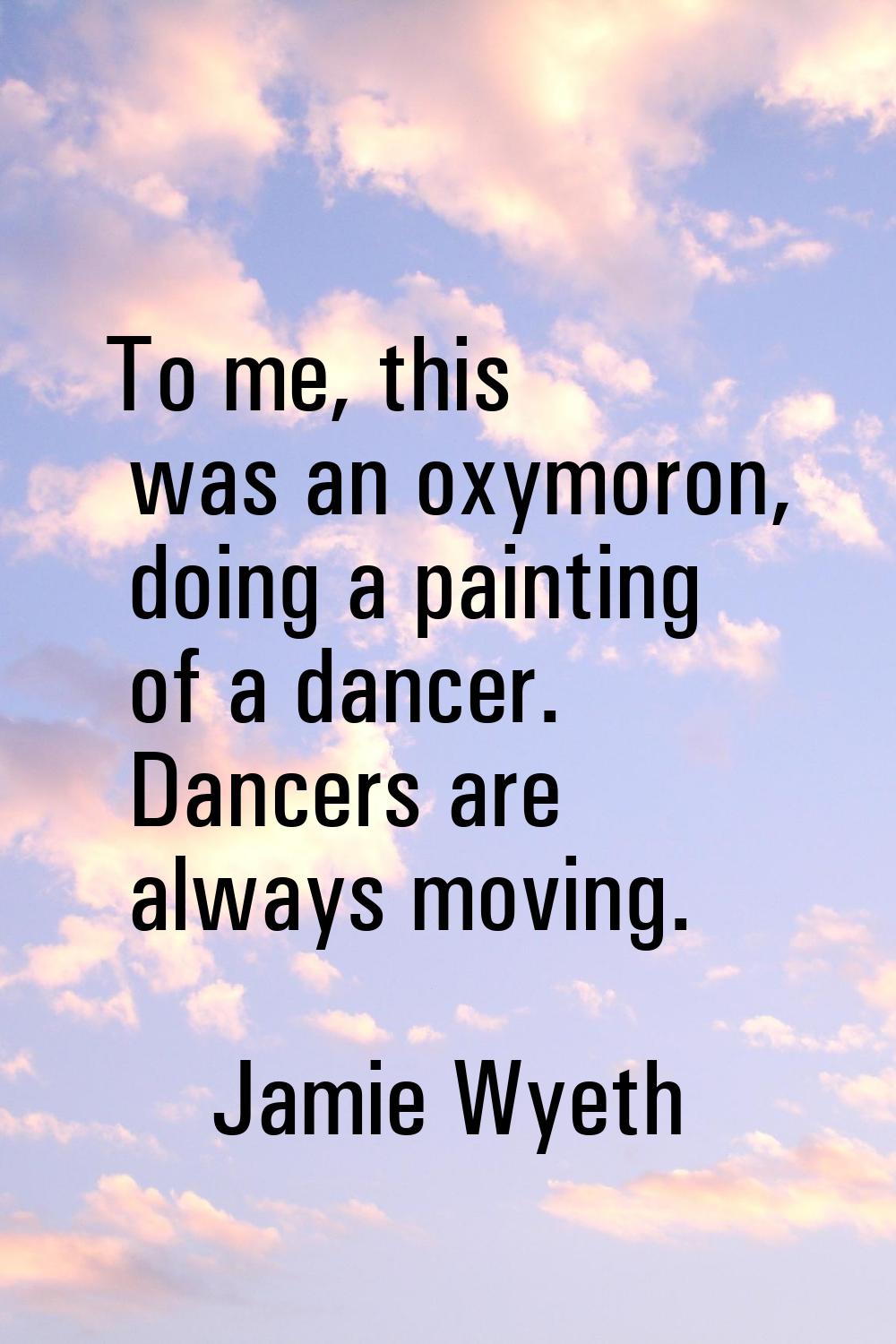 To me, this was an oxymoron, doing a painting of a dancer. Dancers are always moving.