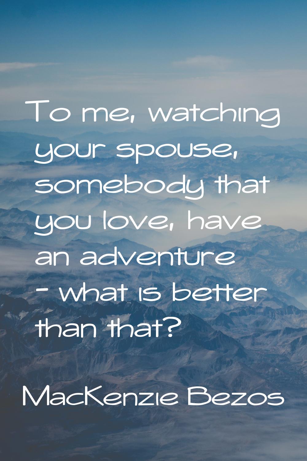 To me, watching your spouse, somebody that you love, have an adventure - what is better than that?