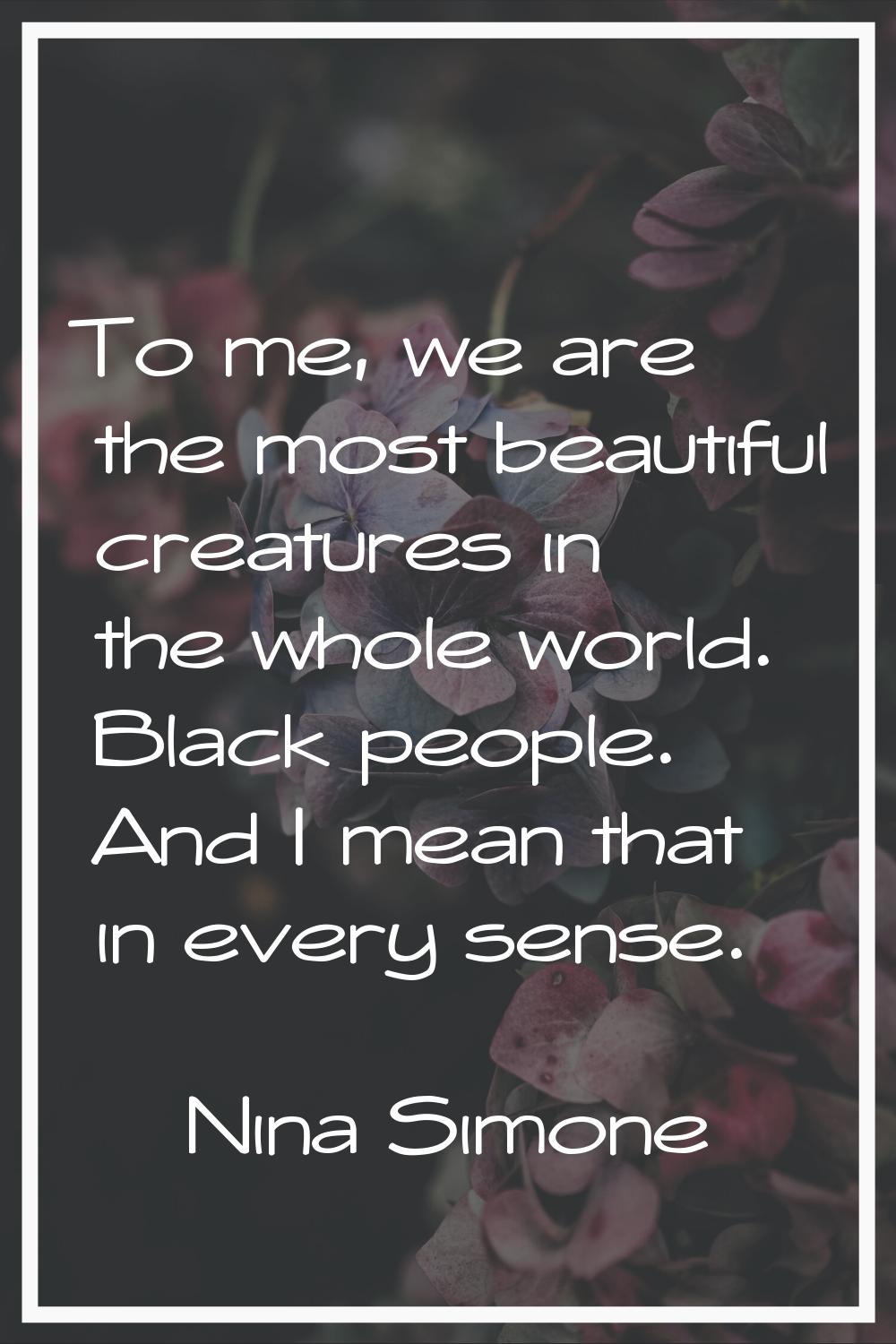 To me, we are the most beautiful creatures in the whole world. Black people. And I mean that in eve