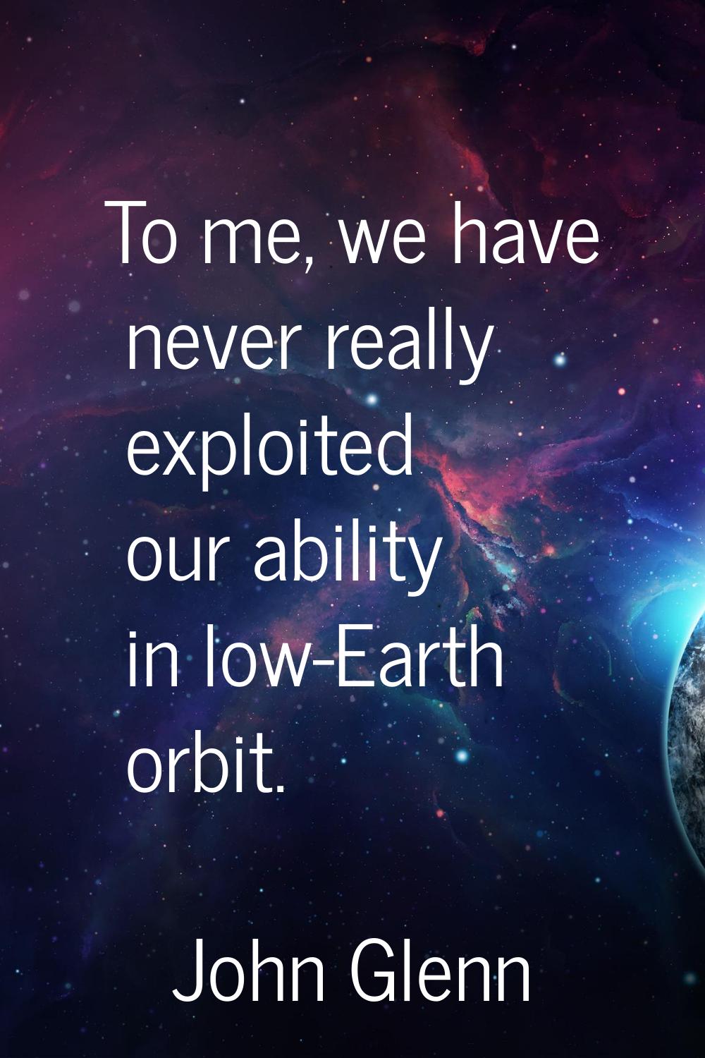 To me, we have never really exploited our ability in low-Earth orbit.
