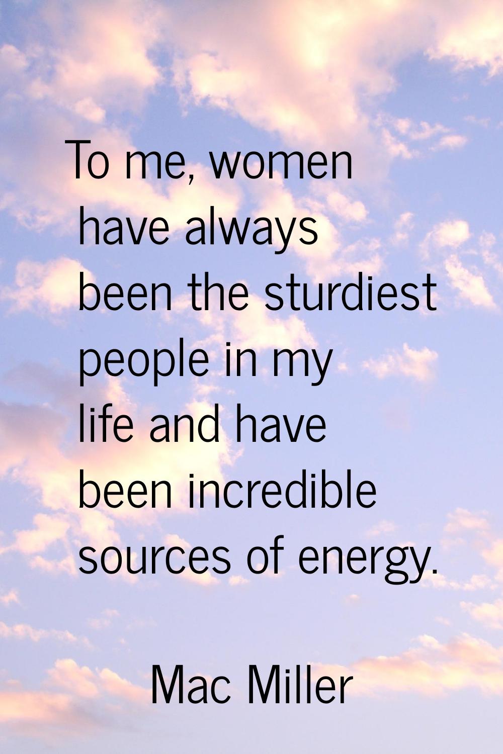To me, women have always been the sturdiest people in my life and have been incredible sources of e