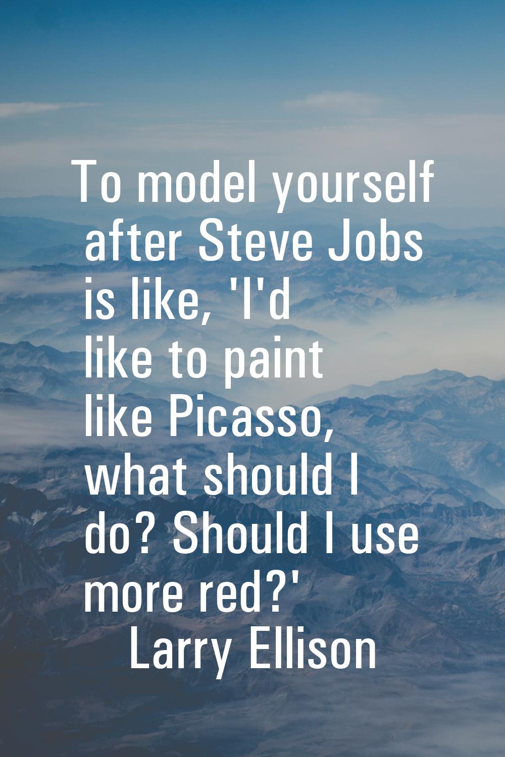 To model yourself after Steve Jobs is like, 'I'd like to paint like Picasso, what should I do? Shou