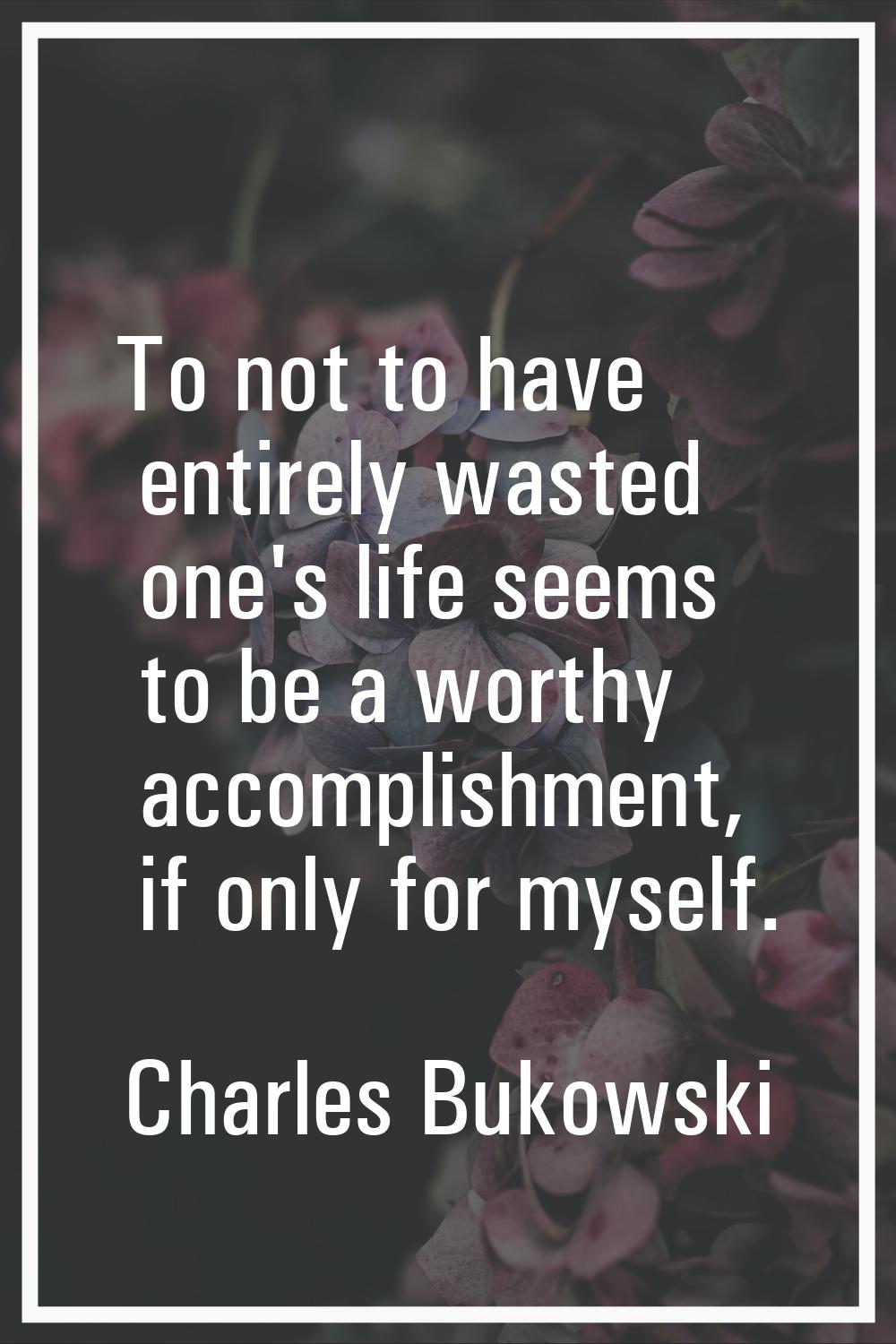 To not to have entirely wasted one's life seems to be a worthy accomplishment, if only for myself.
