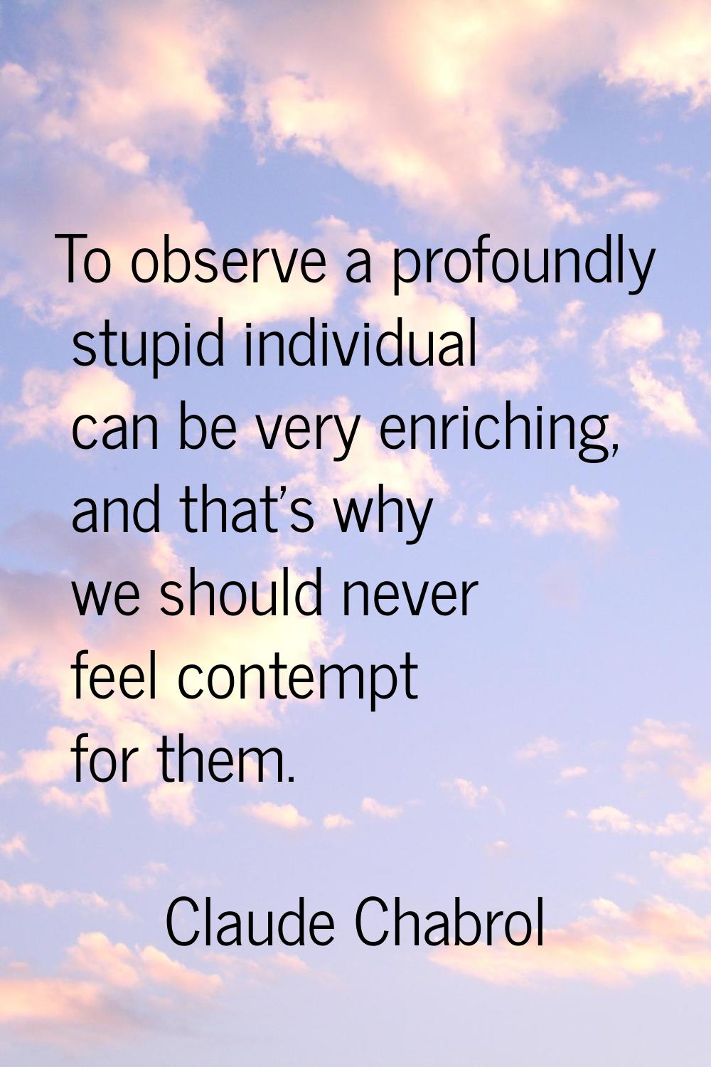 To observe a profoundly stupid individual can be very enriching, and that's why we should never fee