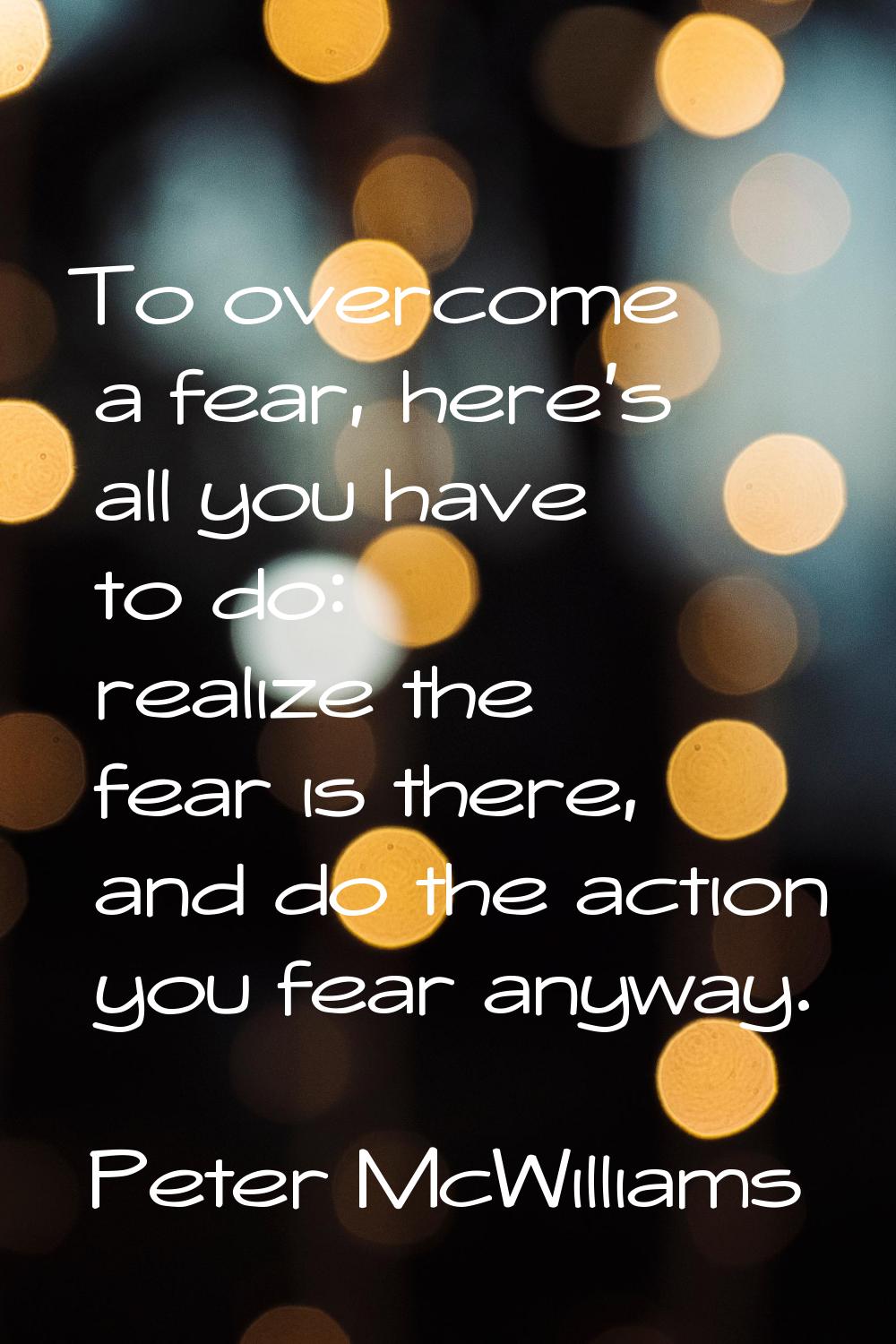 To overcome a fear, here's all you have to do: realize the fear is there, and do the action you fea