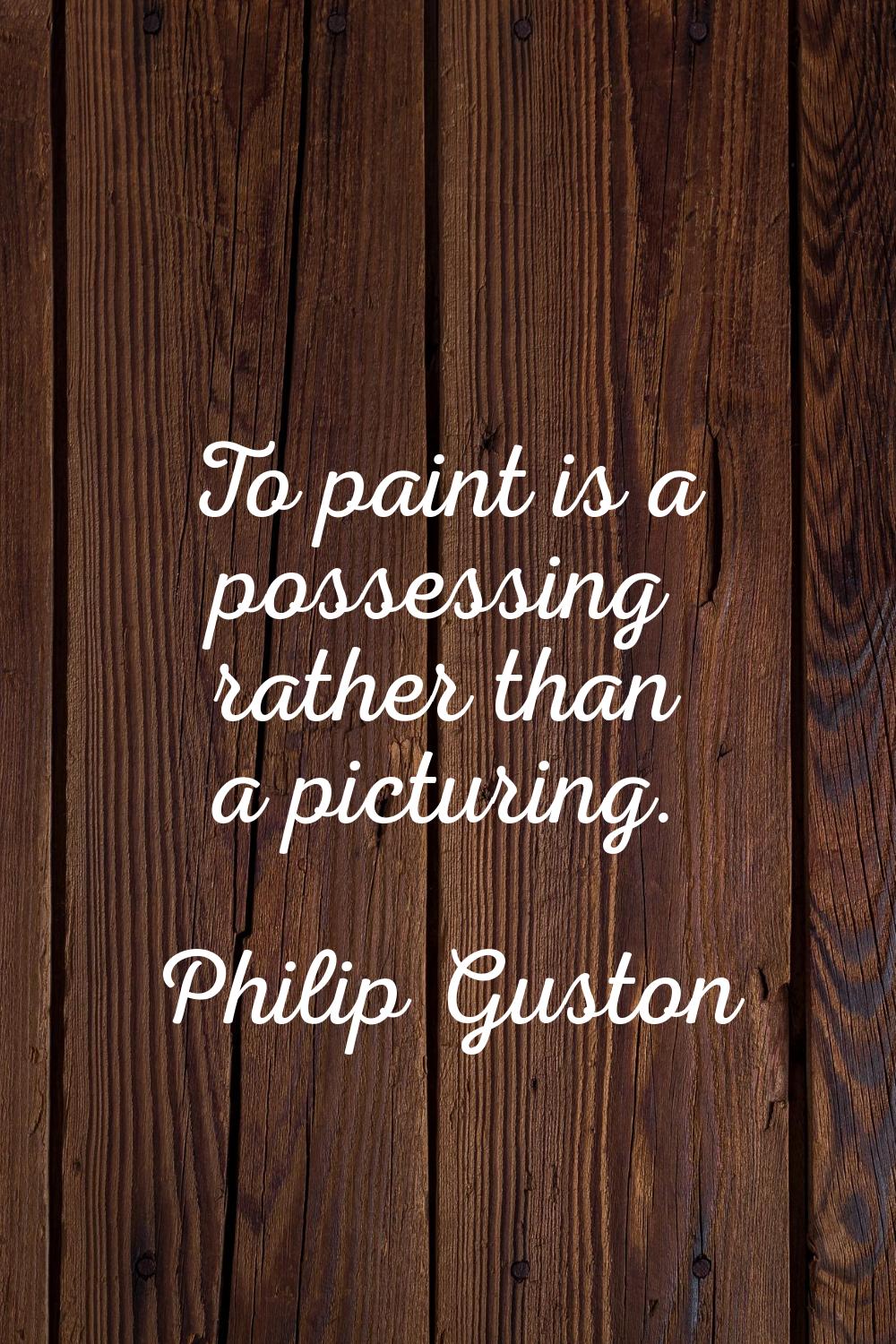 To paint is a possessing rather than a picturing.