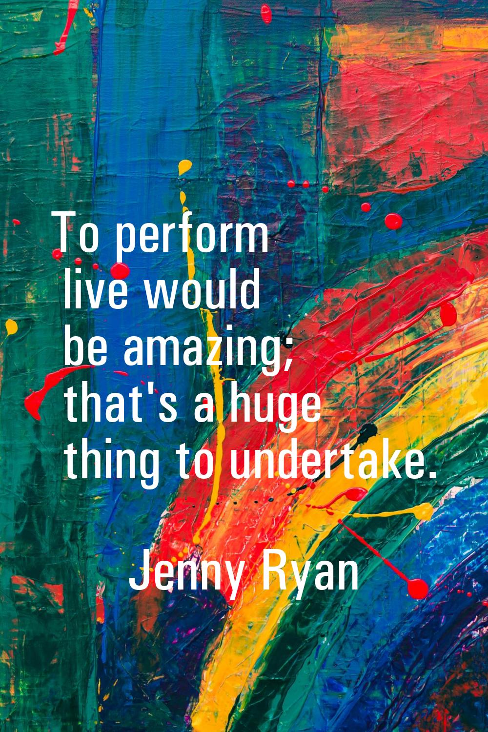 To perform live would be amazing; that's a huge thing to undertake.