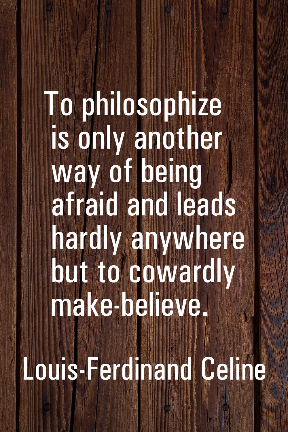 To philosophize is only another way of being afraid and leads hardly anywhere but to cowardly make-