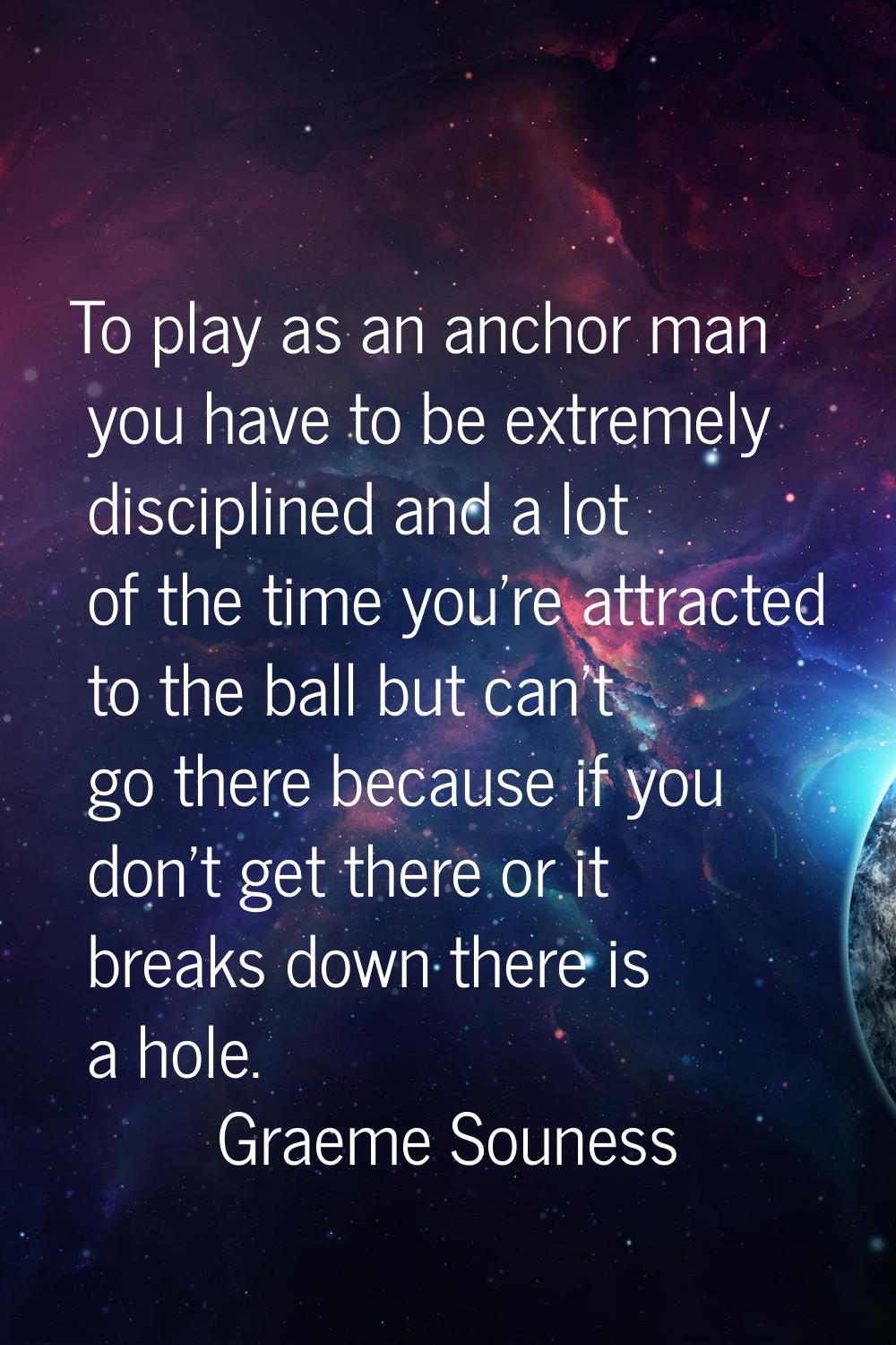 To play as an anchor man you have to be extremely disciplined and a lot of the time you're attracte