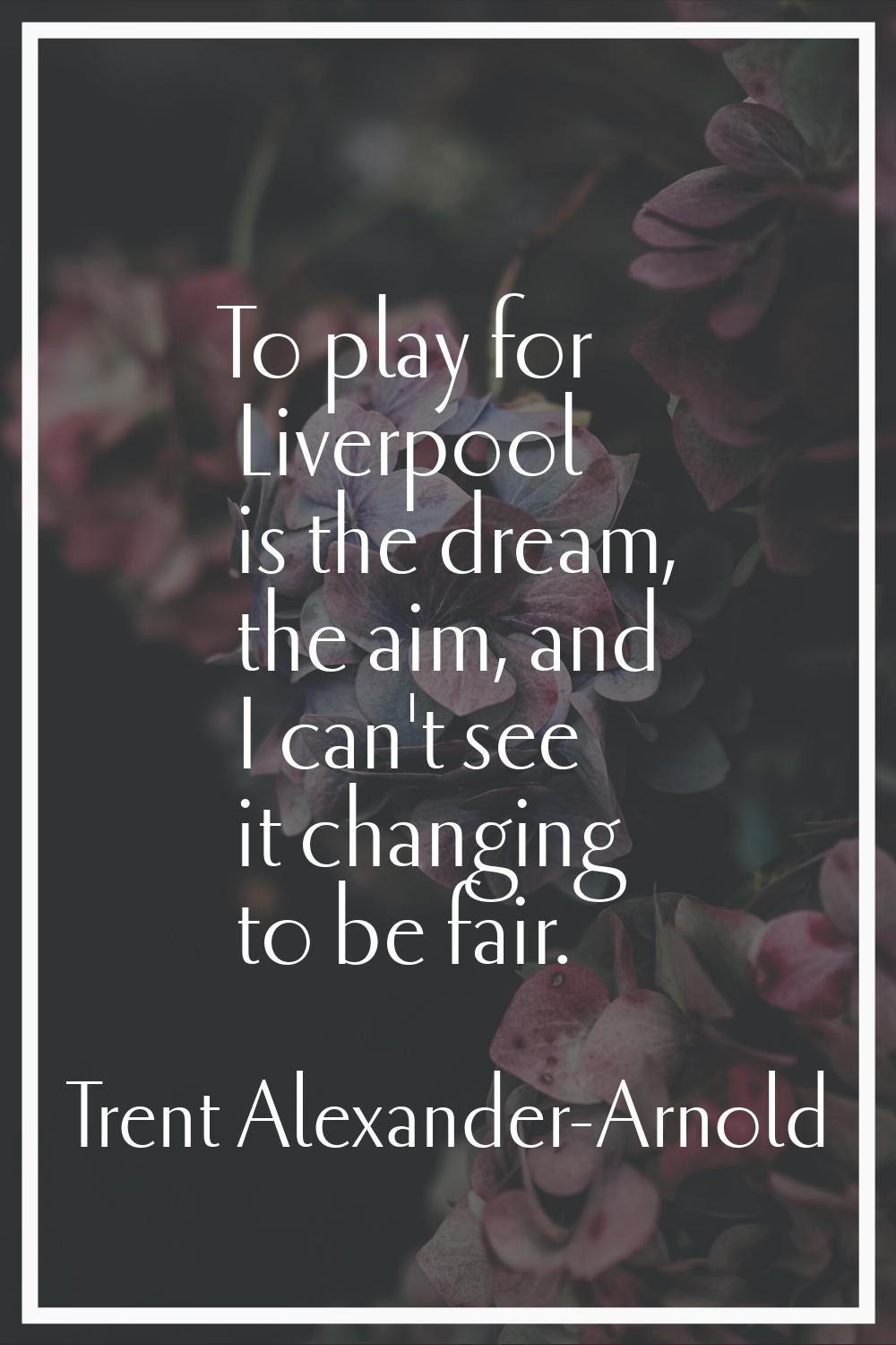 To play for Liverpool is the dream, the aim, and I can't see it changing to be fair.