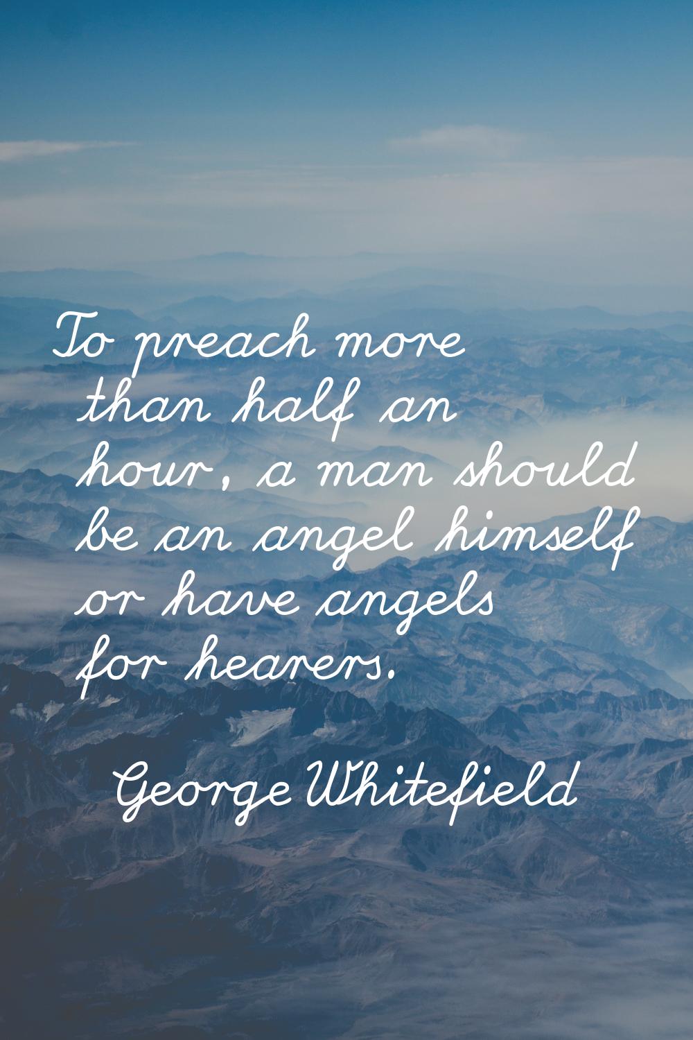 To preach more than half an hour, a man should be an angel himself or have angels for hearers.