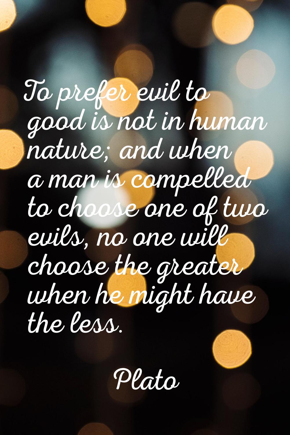 To prefer evil to good is not in human nature; and when a man is compelled to choose one of two evi