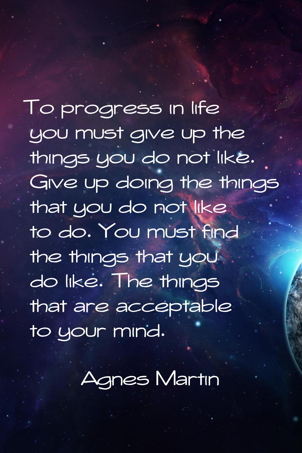 To progress in life you must give up the things you do not like. Give up doing the things that you 