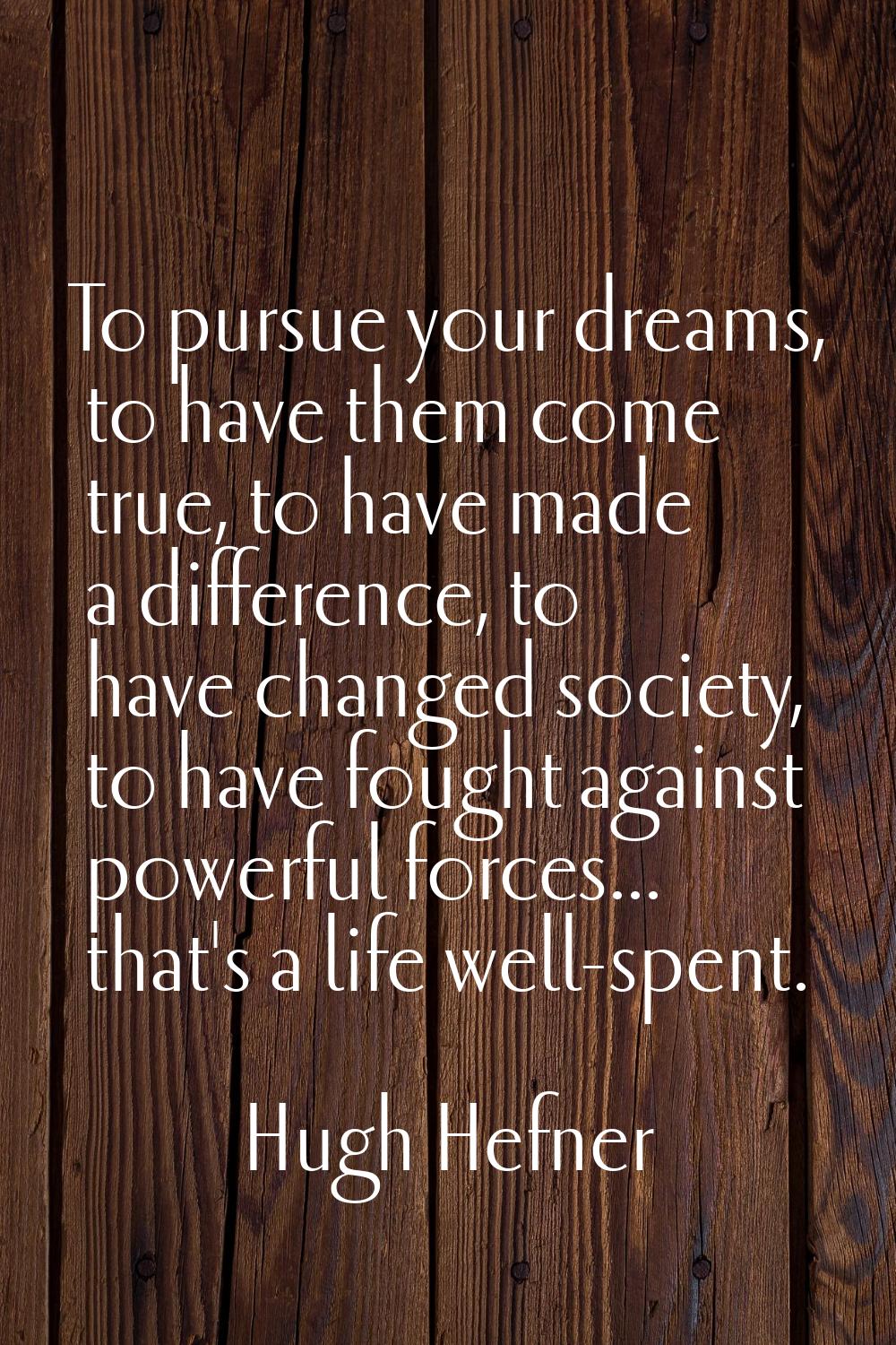 To pursue your dreams, to have them come true, to have made a difference, to have changed society, 