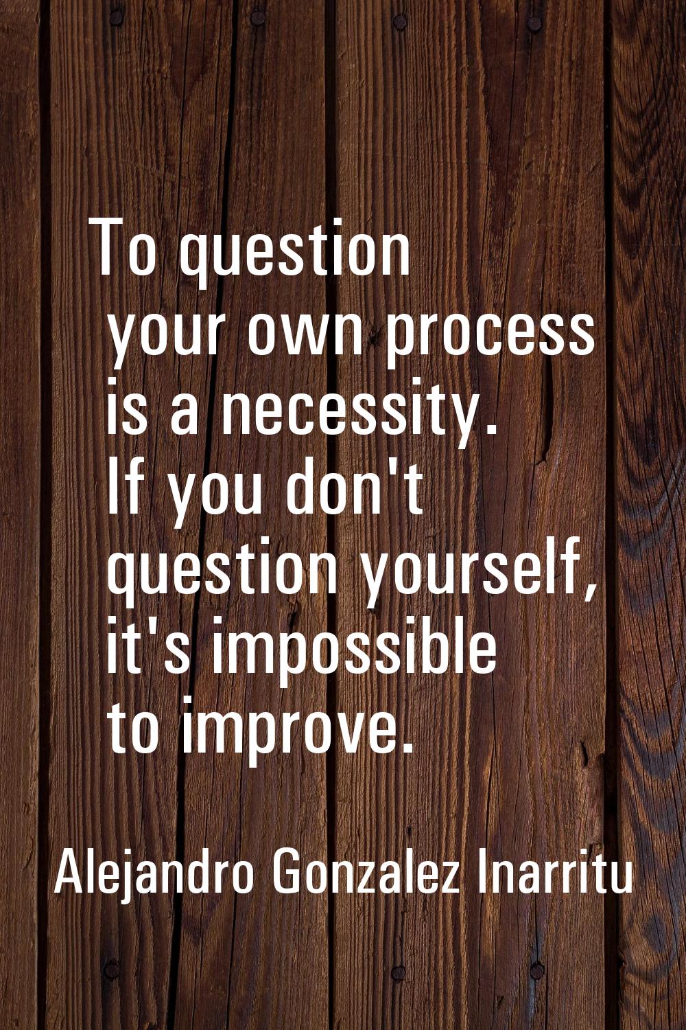 To question your own process is a necessity. If you don't question yourself, it's impossible to imp
