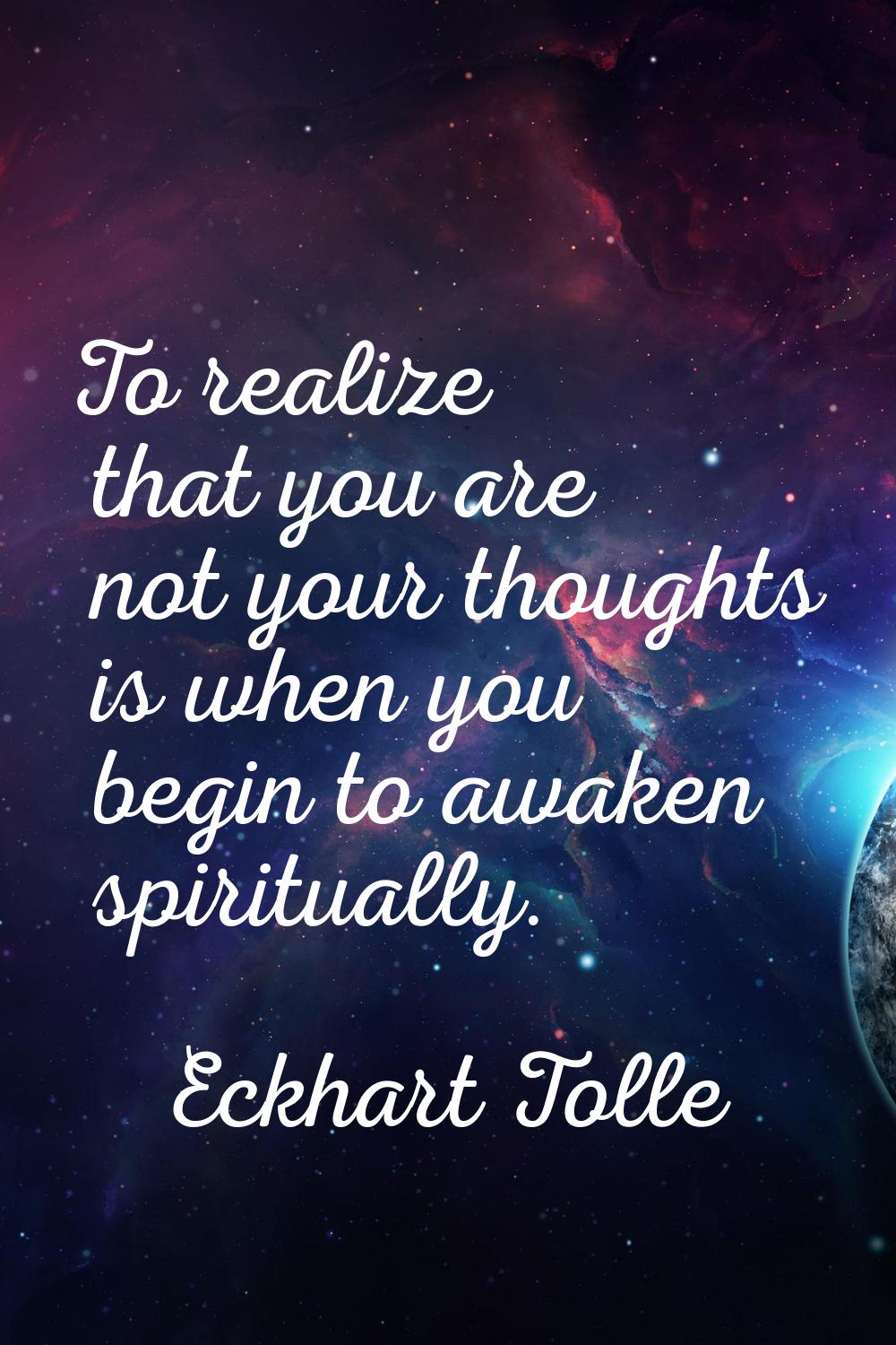 To realize that you are not your thoughts is when you begin to awaken spiritually.