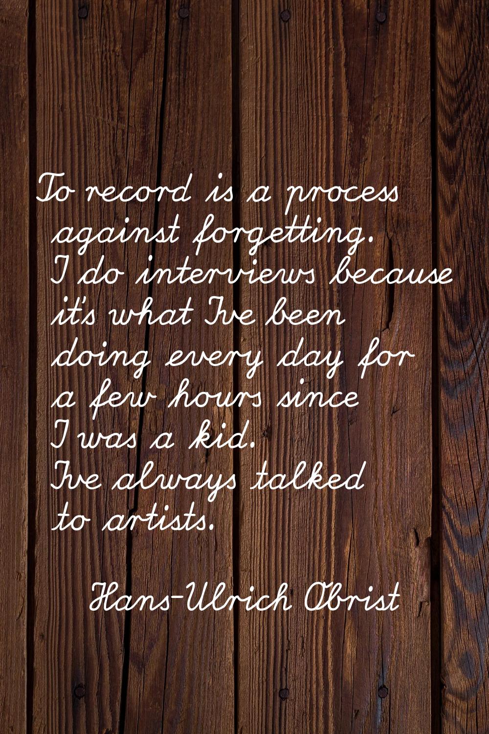 To record is a process against forgetting. I do interviews because it's what I've been doing every 