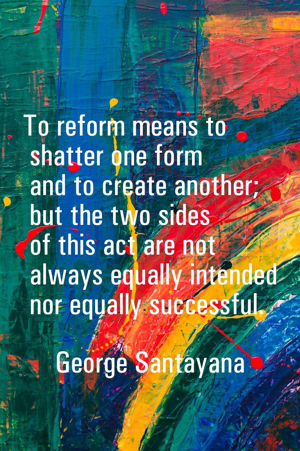 To reform means to shatter one form and to create another; but the two sides of this act are not al