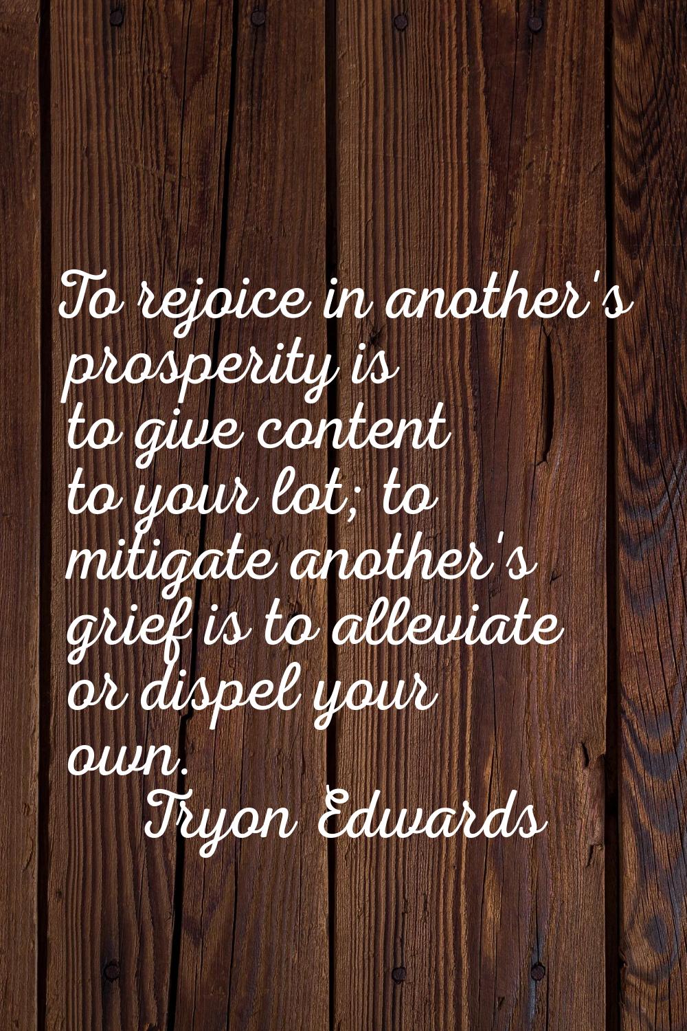To rejoice in another's prosperity is to give content to your lot; to mitigate another's grief is t