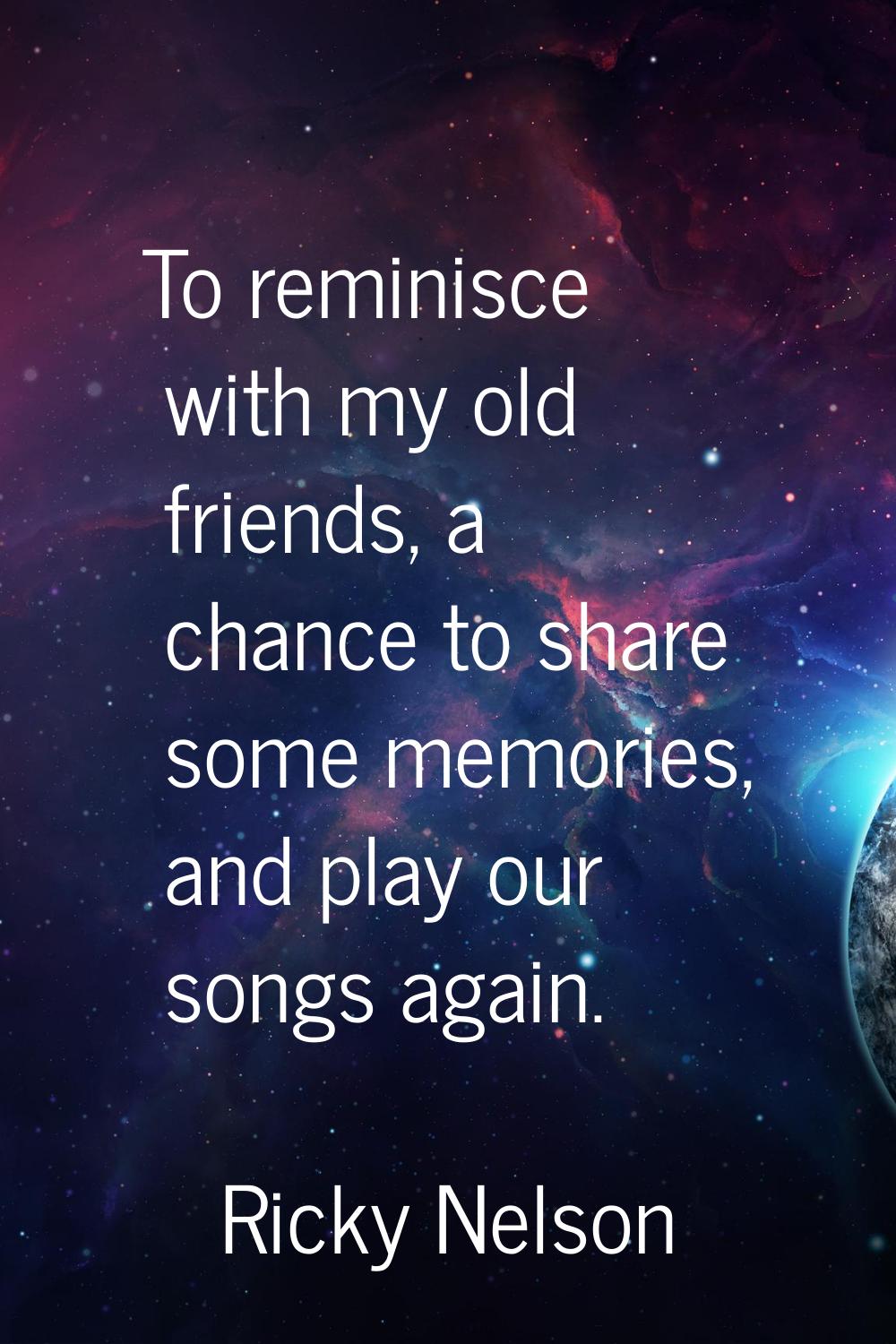 To reminisce with my old friends, a chance to share some memories, and play our songs again.