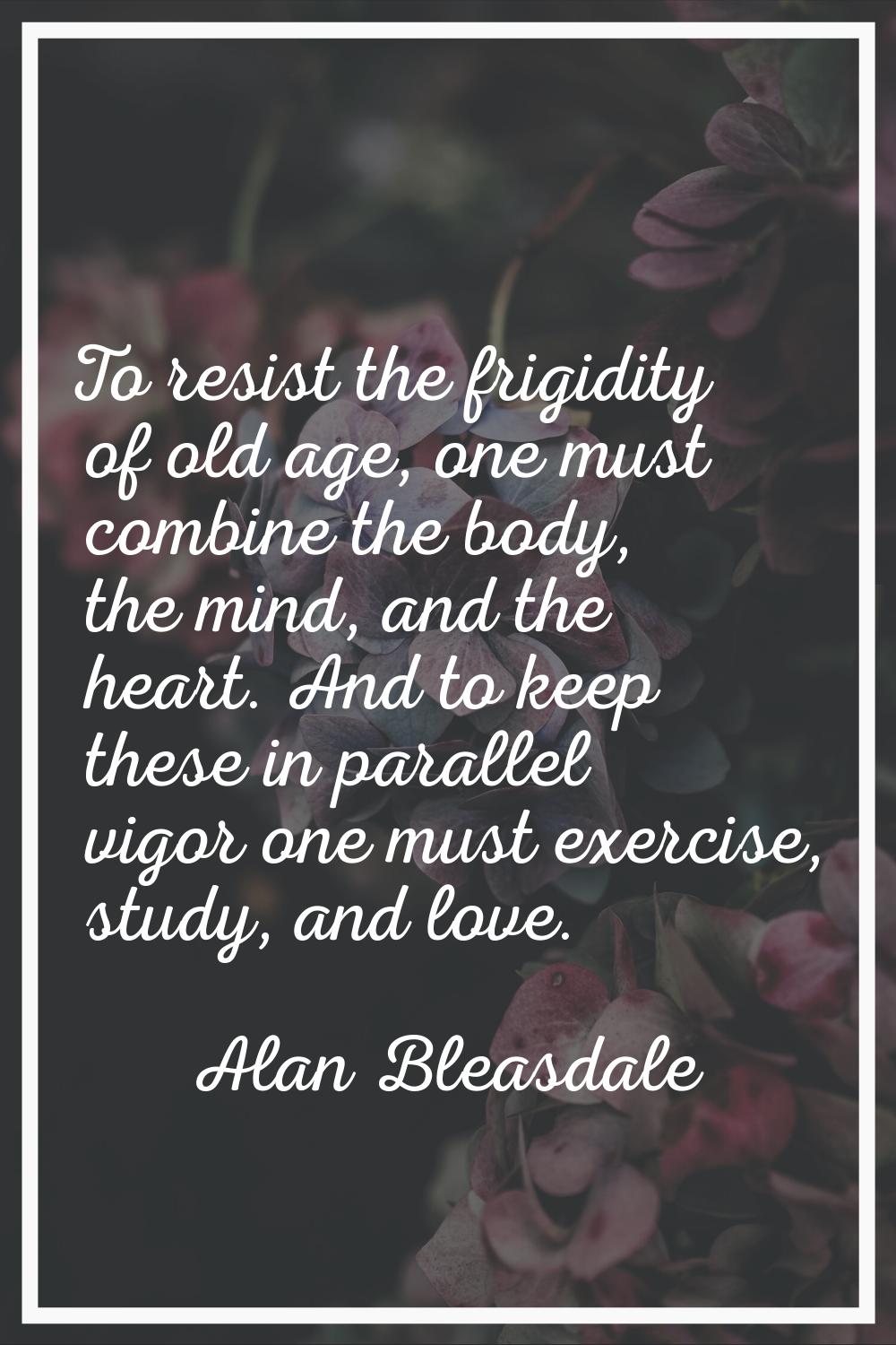 To resist the frigidity of old age, one must combine the body, the mind, and the heart. And to keep