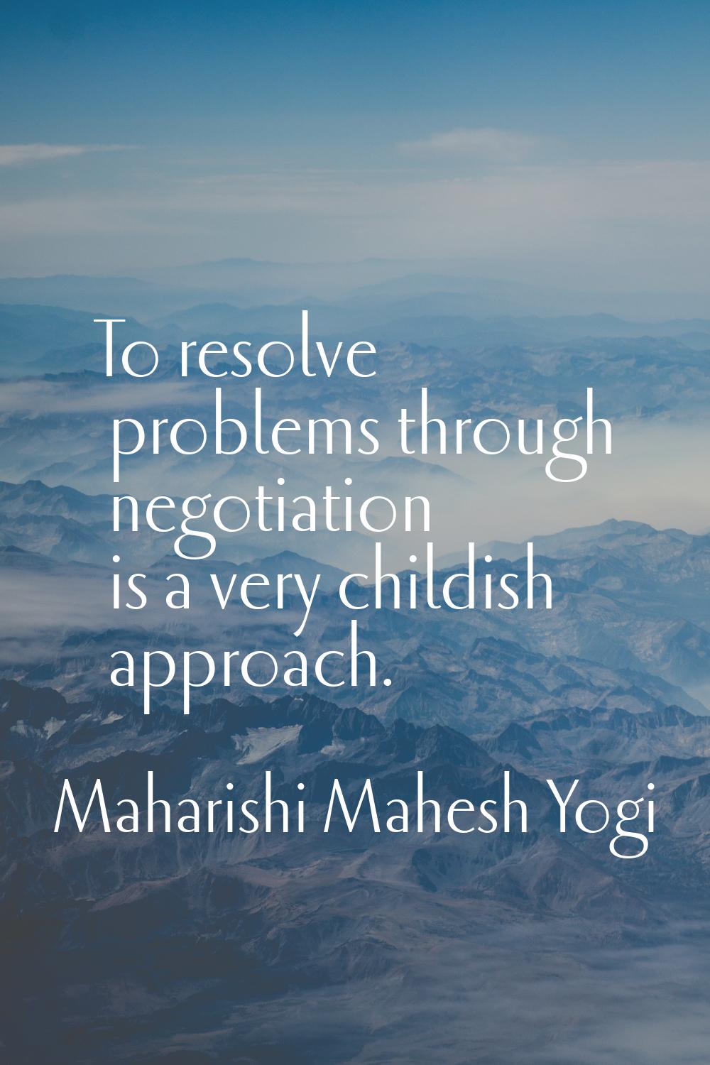 To resolve problems through negotiation is a very childish approach.
