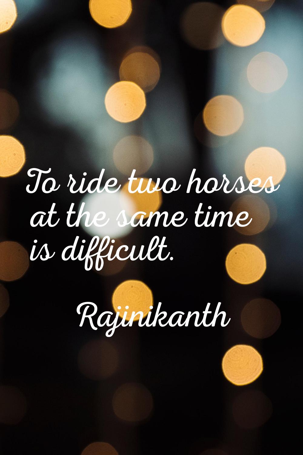 To ride two horses at the same time is difficult.