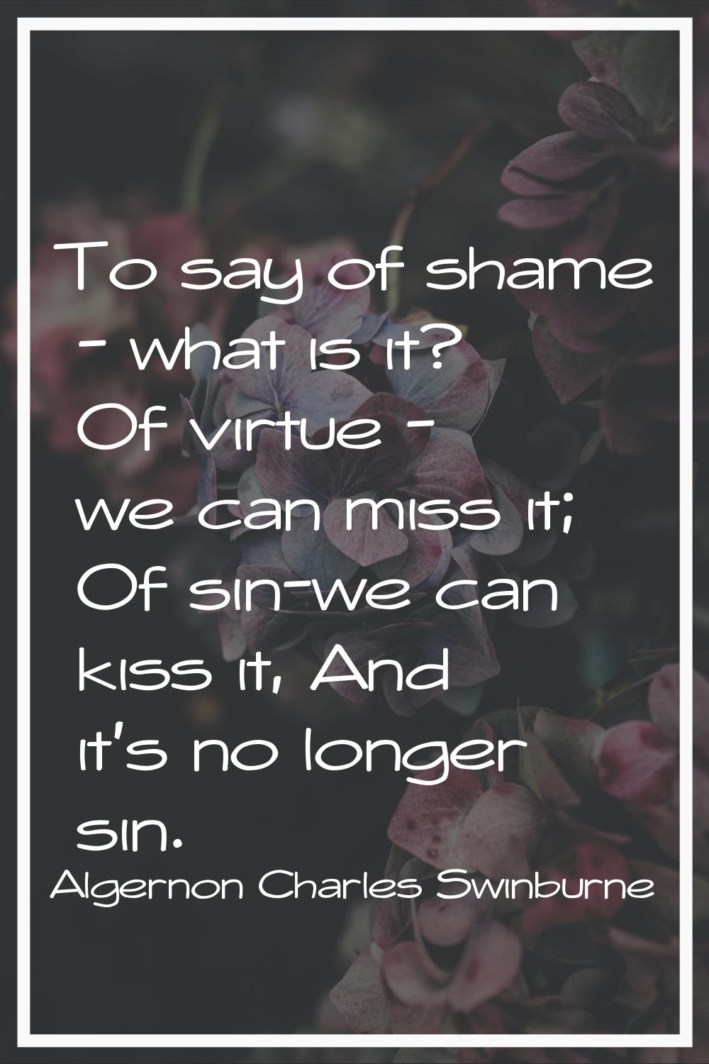 To say of shame - what is it? Of virtue - we can miss it; Of sin-we can kiss it, And it's no longer