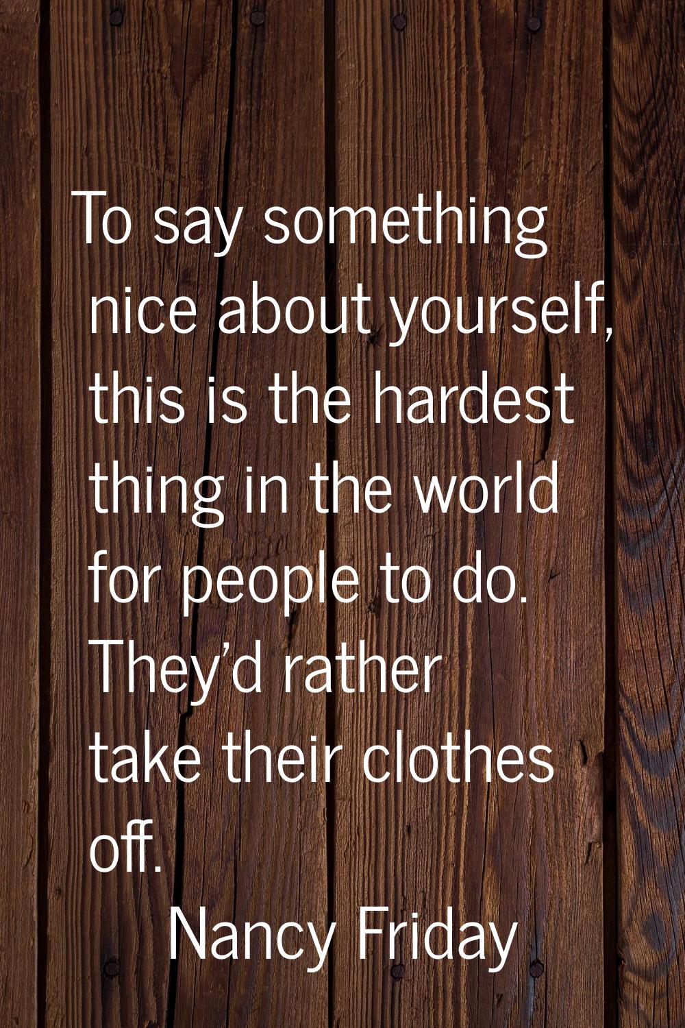 To say something nice about yourself, this is the hardest thing in the world for people to do. They