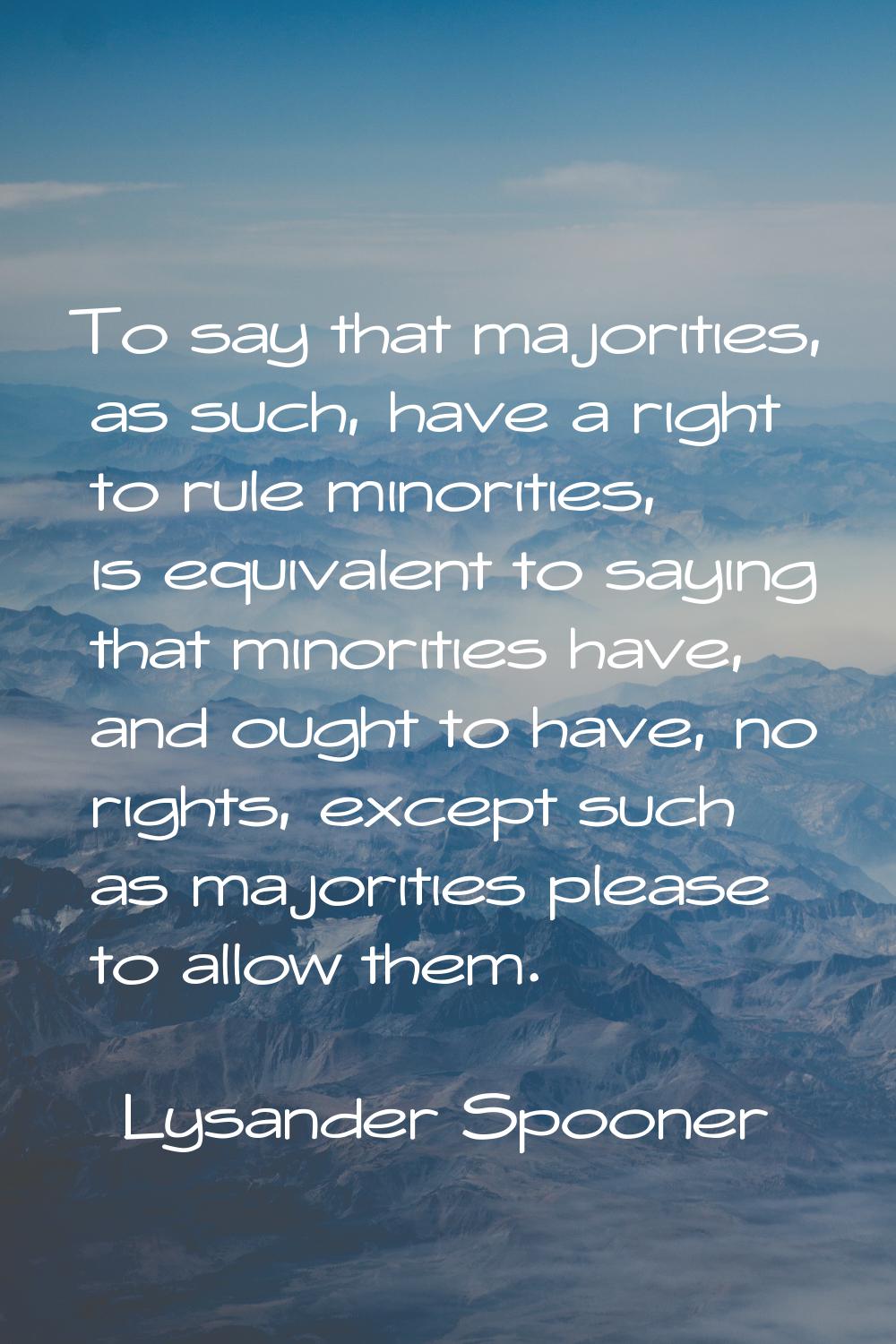 To say that majorities, as such, have a right to rule minorities, is equivalent to saying that mino