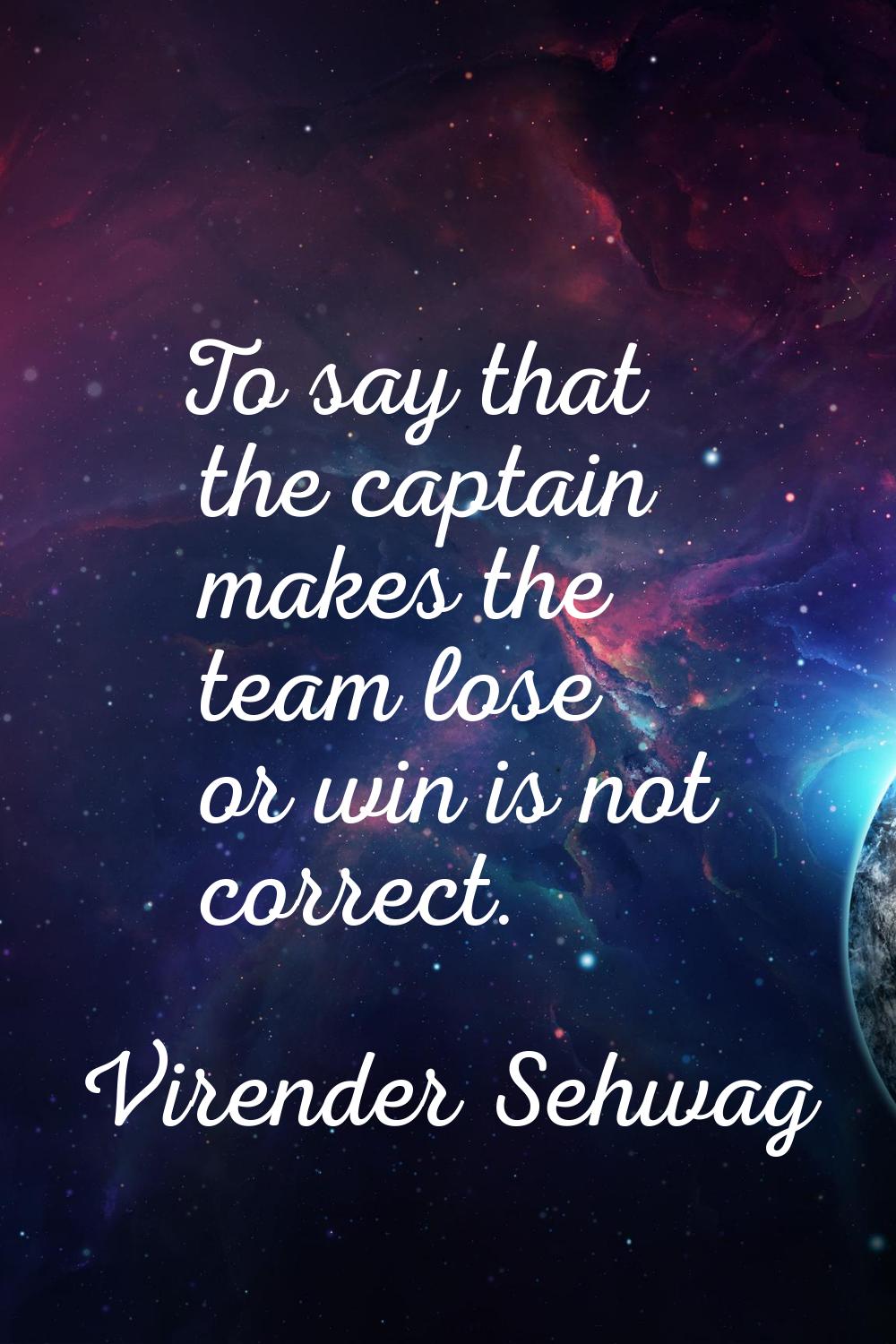 To say that the captain makes the team lose or win is not correct.