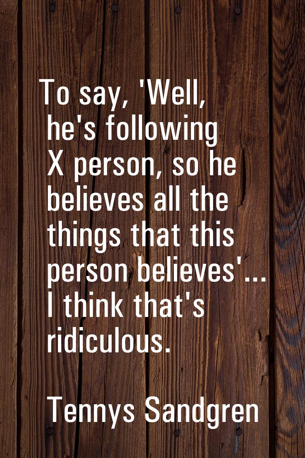 To say, 'Well, he's following X person, so he believes all the things that this person believes'...