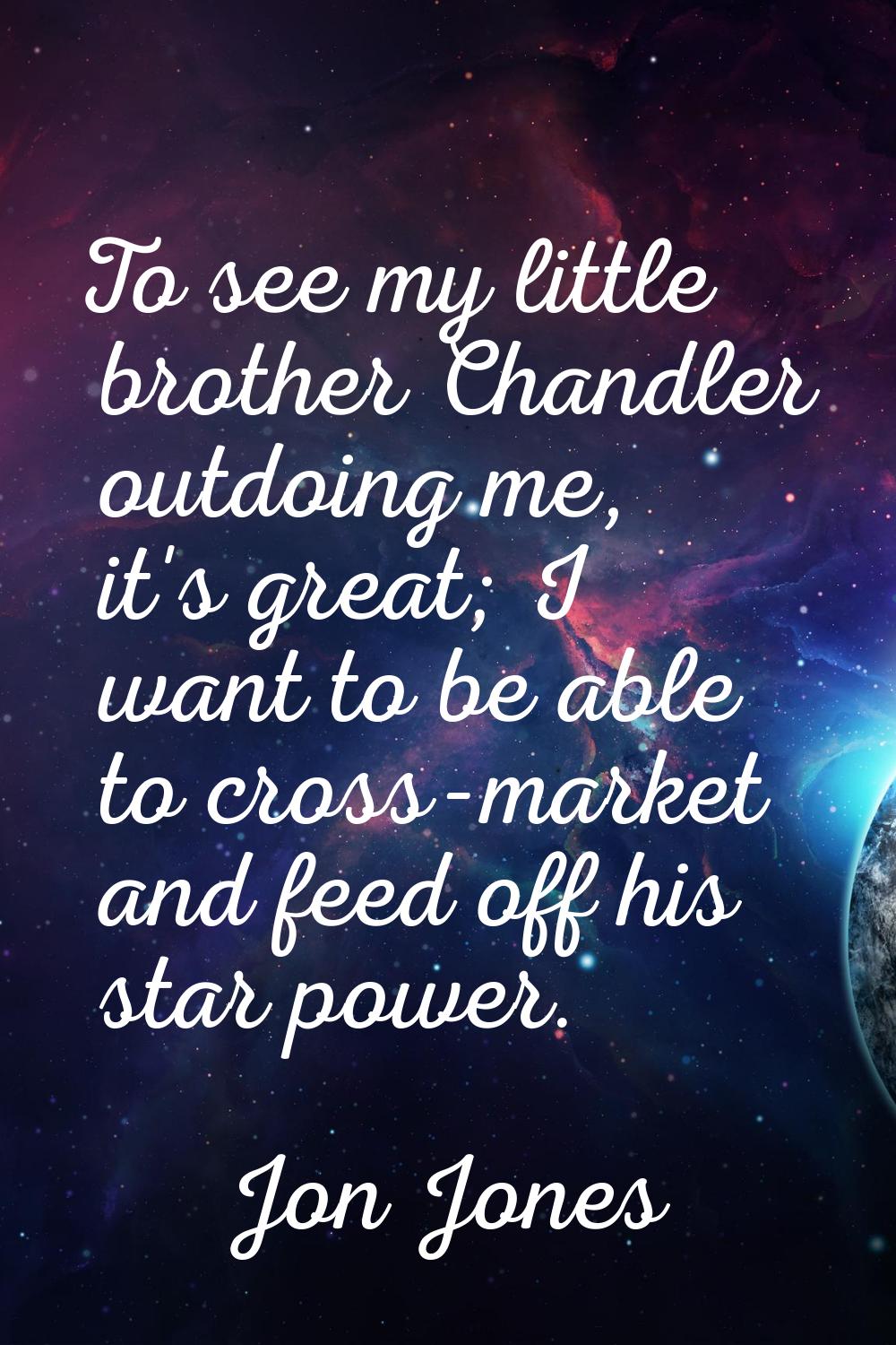 To see my little brother Chandler outdoing me, it's great; I want to be able to cross-market and fe