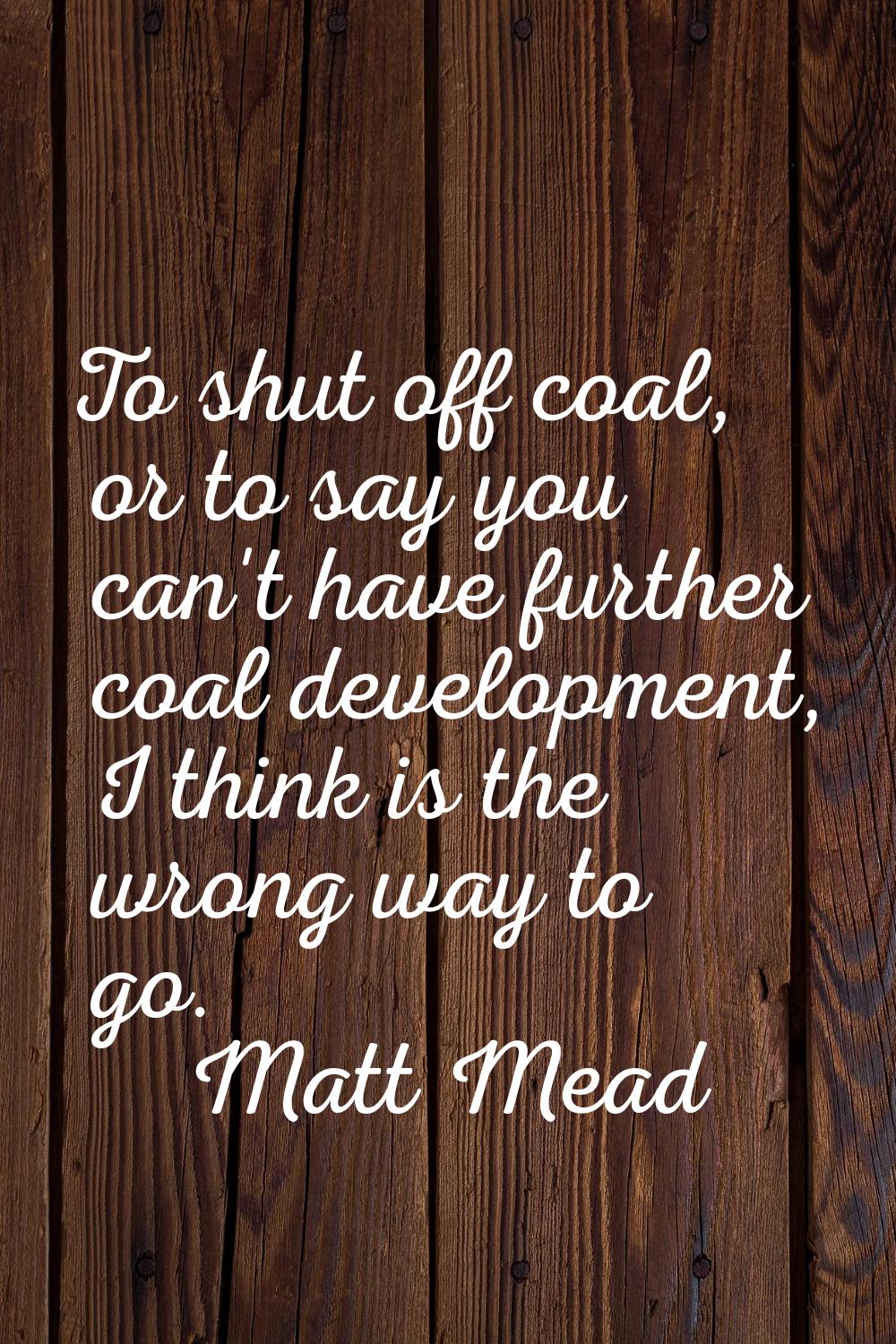 To shut off coal, or to say you can't have further coal development, I think is the wrong way to go