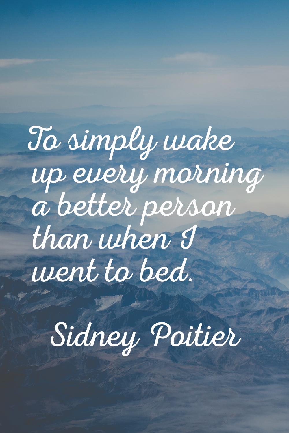 To simply wake up every morning a better person than when I went to bed.