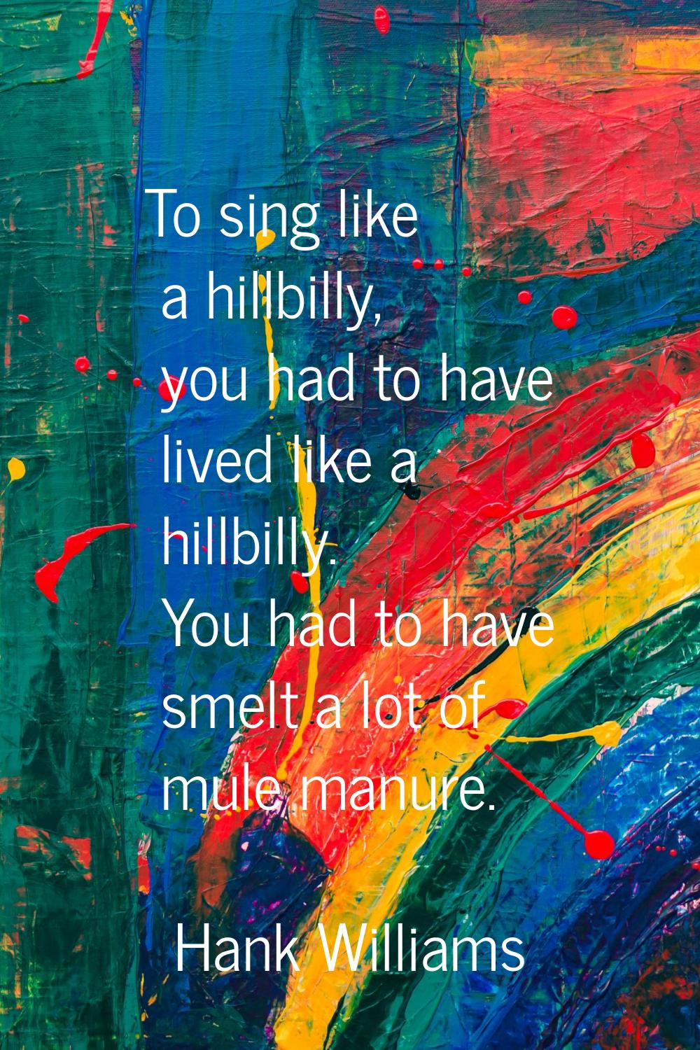 To sing like a hillbilly, you had to have lived like a hillbilly. You had to have smelt a lot of mu