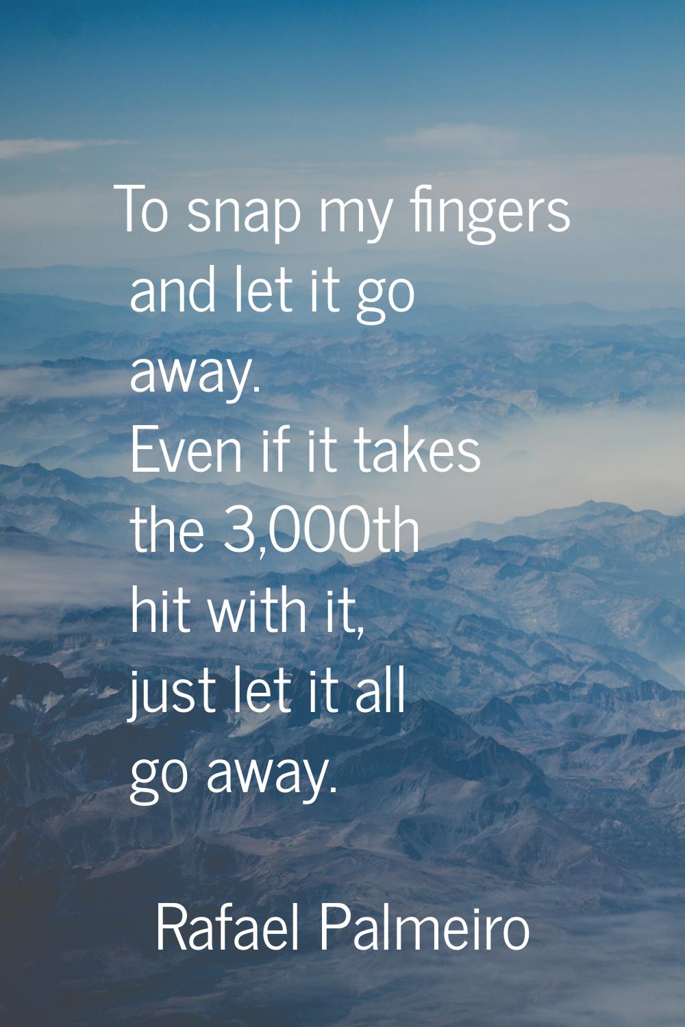 To snap my fingers and let it go away. Even if it takes the 3,000th hit with it, just let it all go
