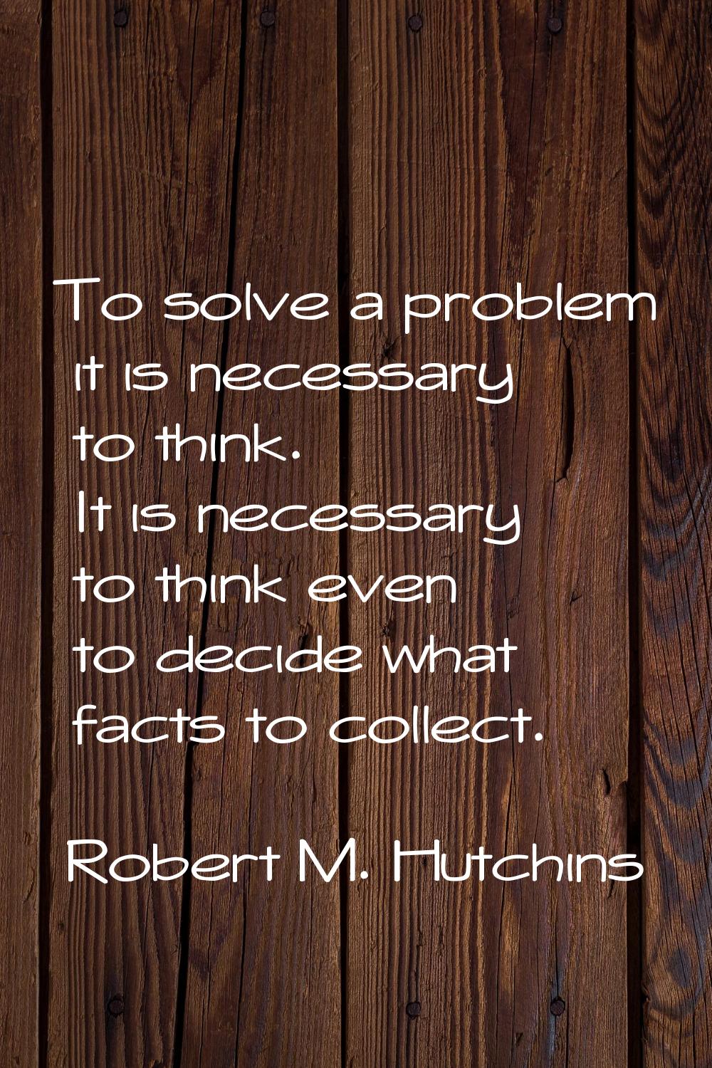 To solve a problem it is necessary to think. It is necessary to think even to decide what facts to 