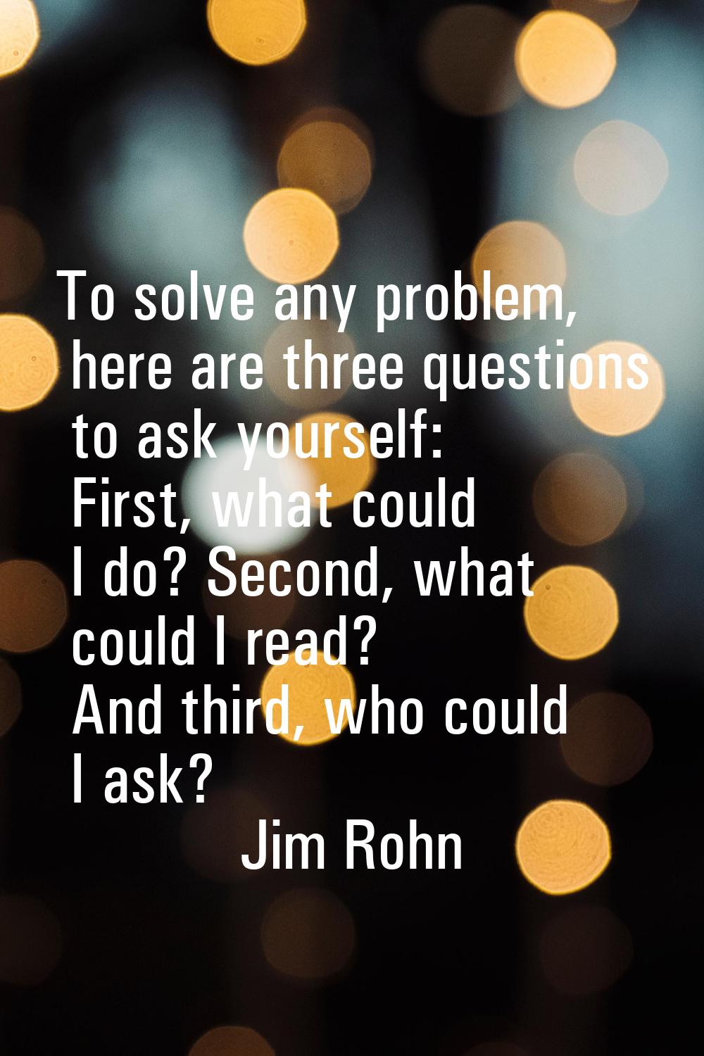 To solve any problem, here are three questions to ask yourself: First, what could I do? Second, wha