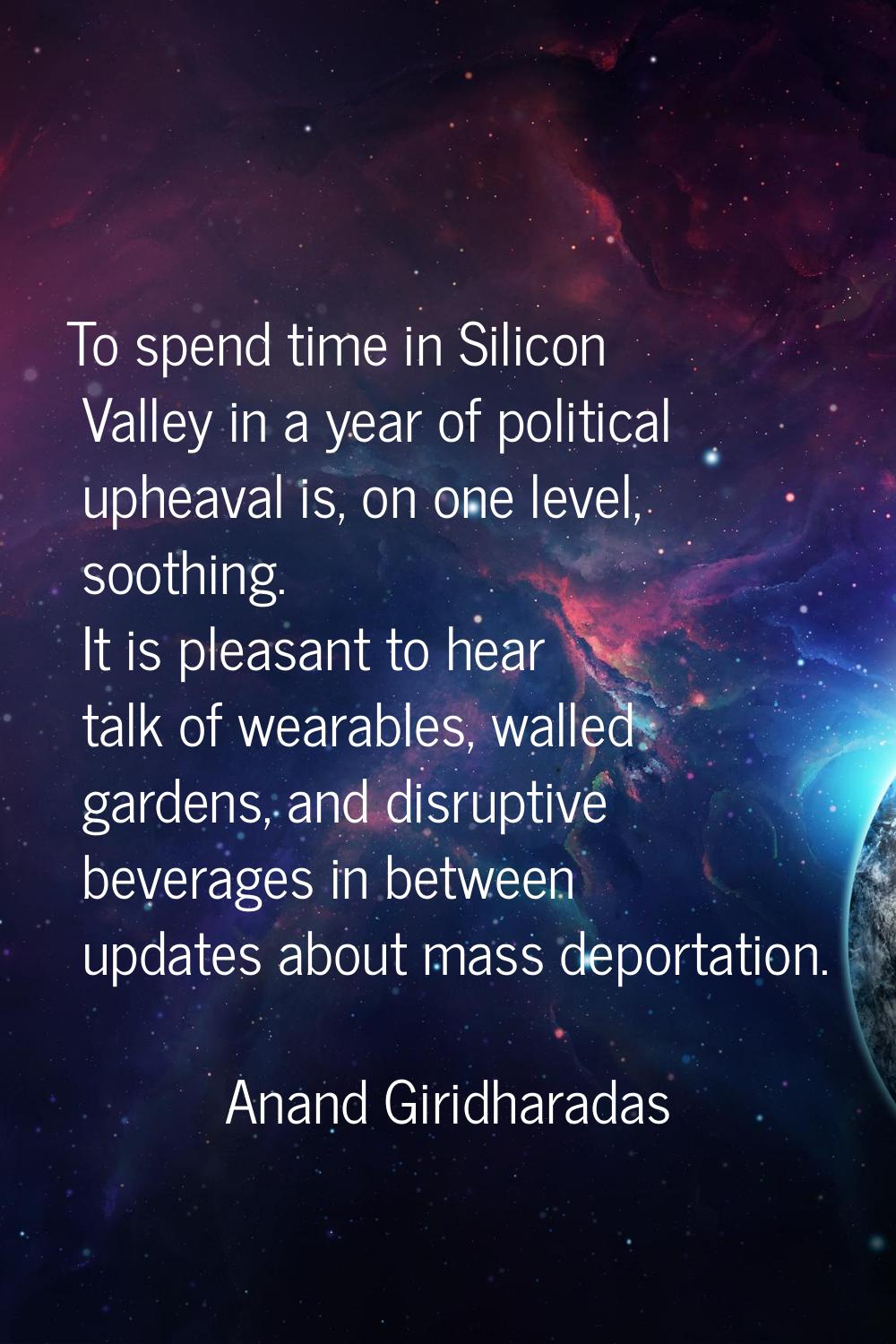 To spend time in Silicon Valley in a year of political upheaval is, on one level, soothing. It is p