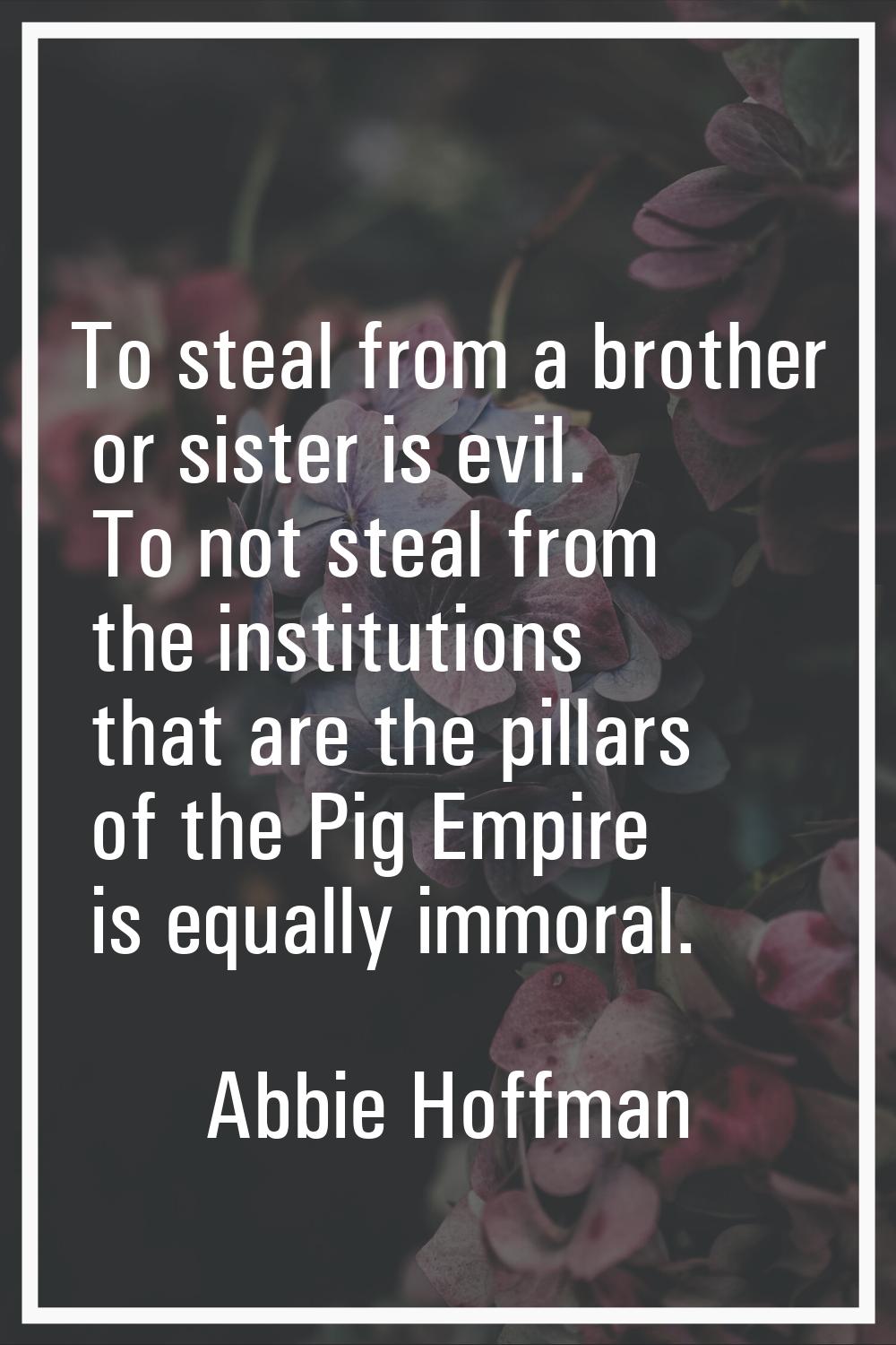 To steal from a brother or sister is evil. To not steal from the institutions that are the pillars 