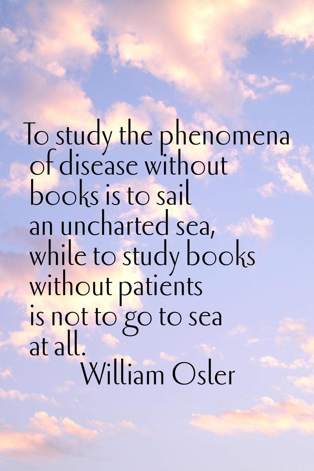 To study the phenomena of disease without books is to sail an uncharted sea, while to study books w
