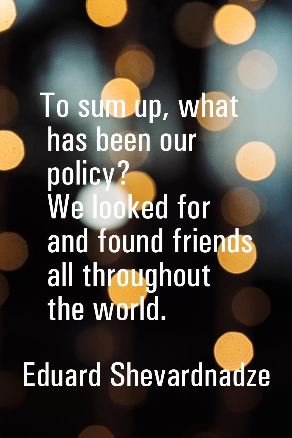 To sum up, what has been our policy? We looked for and found friends all throughout the world.