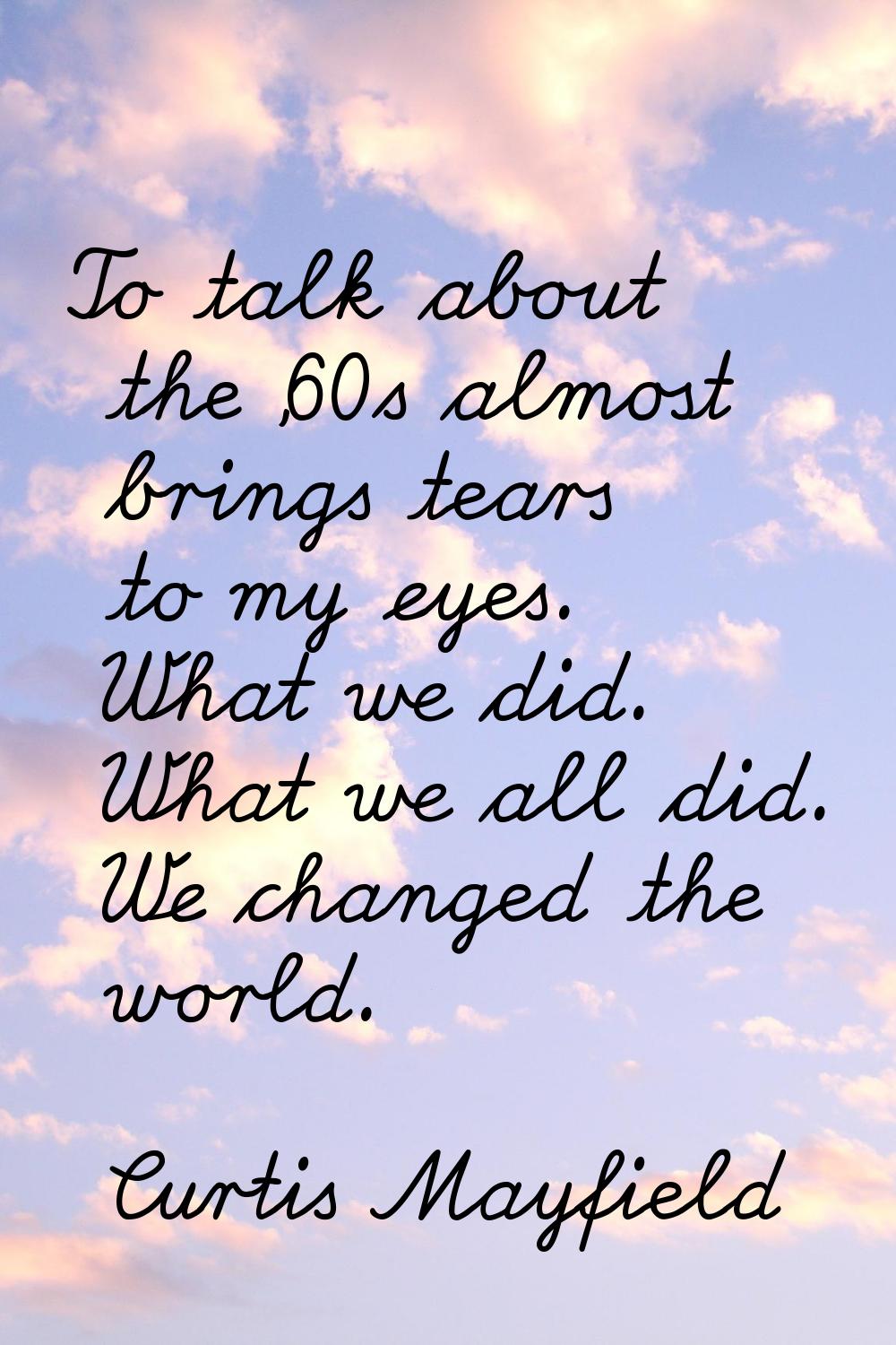 To talk about the '60s almost brings tears to my eyes. What we did. What we all did. We changed the