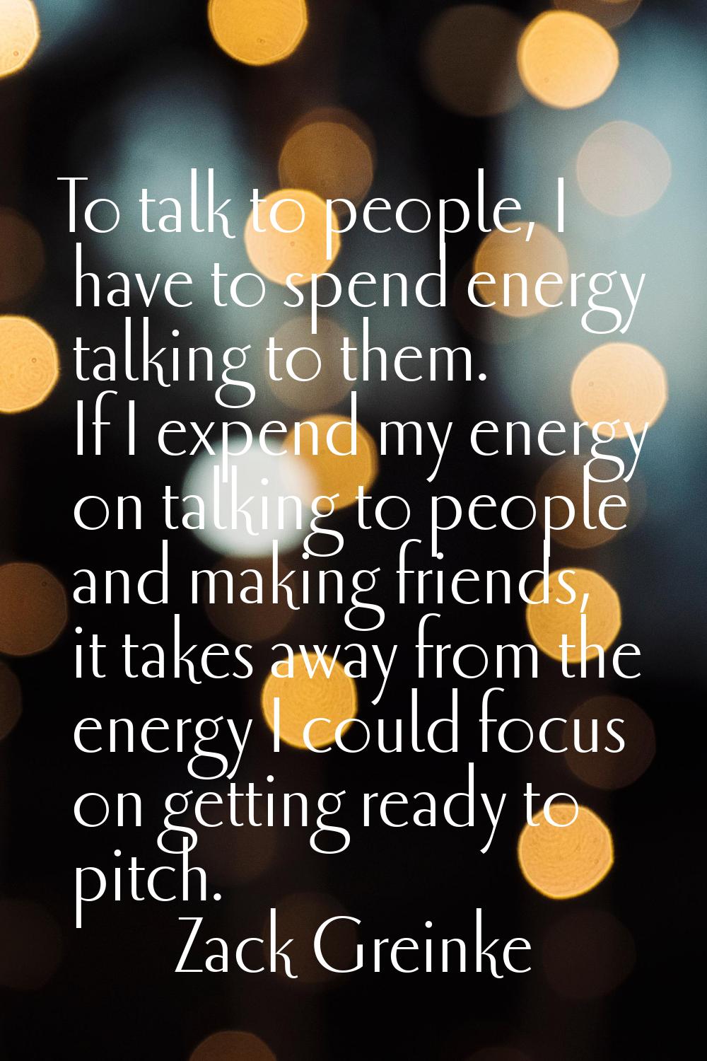To talk to people, I have to spend energy talking to them. If I expend my energy on talking to peop