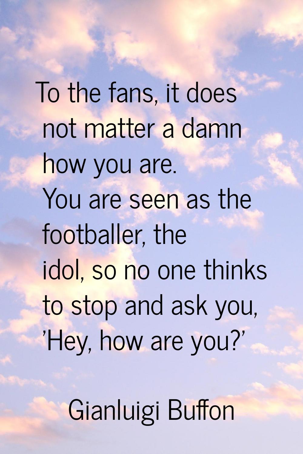 To the fans, it does not matter a damn how you are. You are seen as the footballer, the idol, so no
