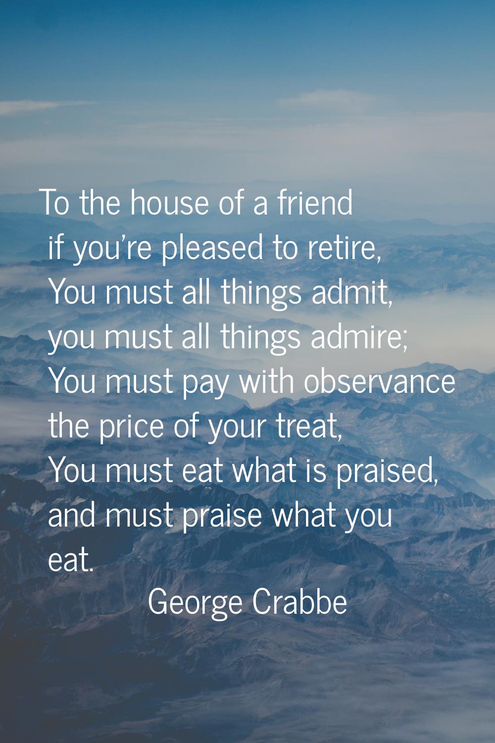 To the house of a friend if you're pleased to retire, You must all things admit, you must all thing
