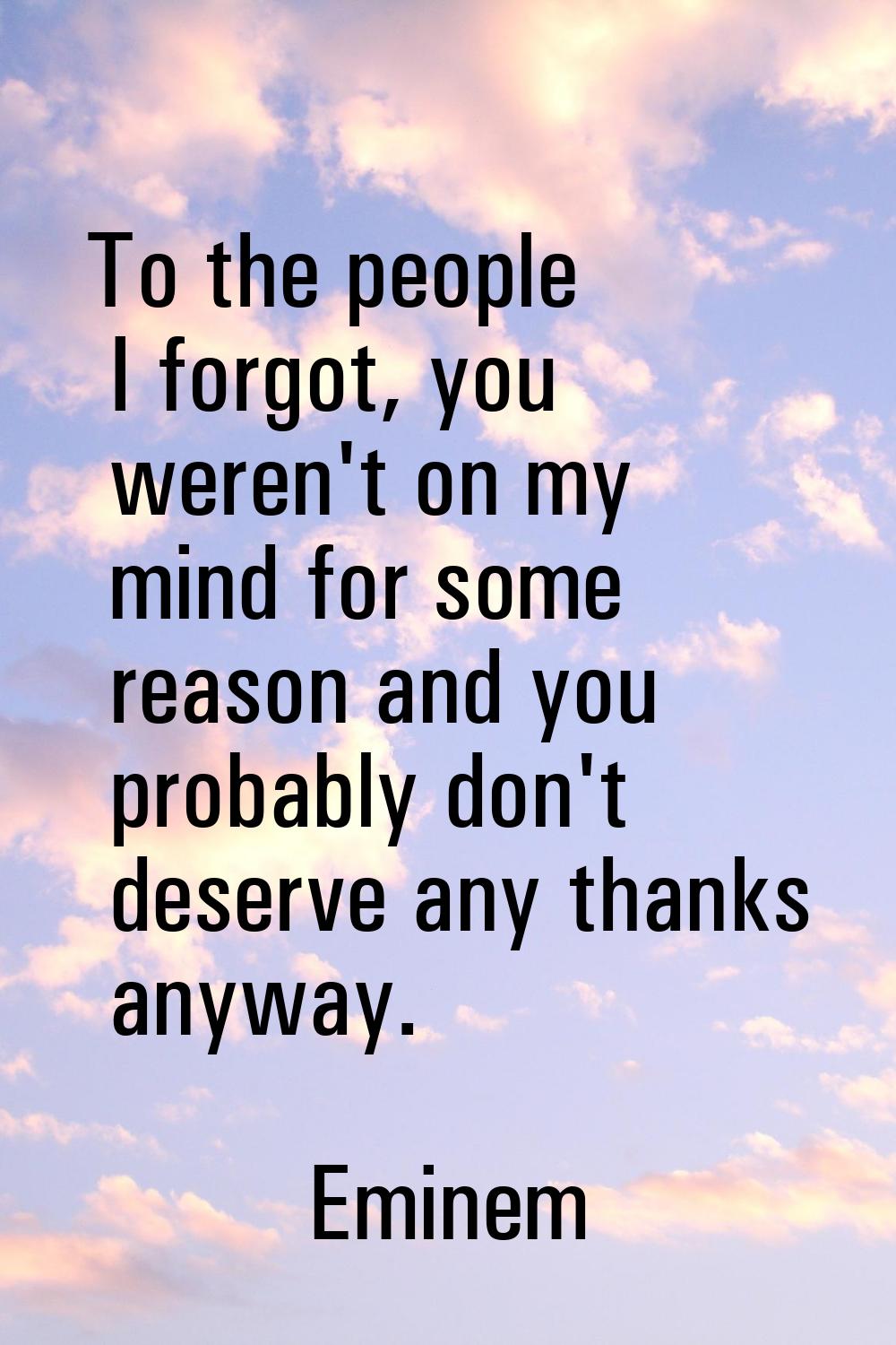 To the people I forgot, you weren't on my mind for some reason and you probably don't deserve any t