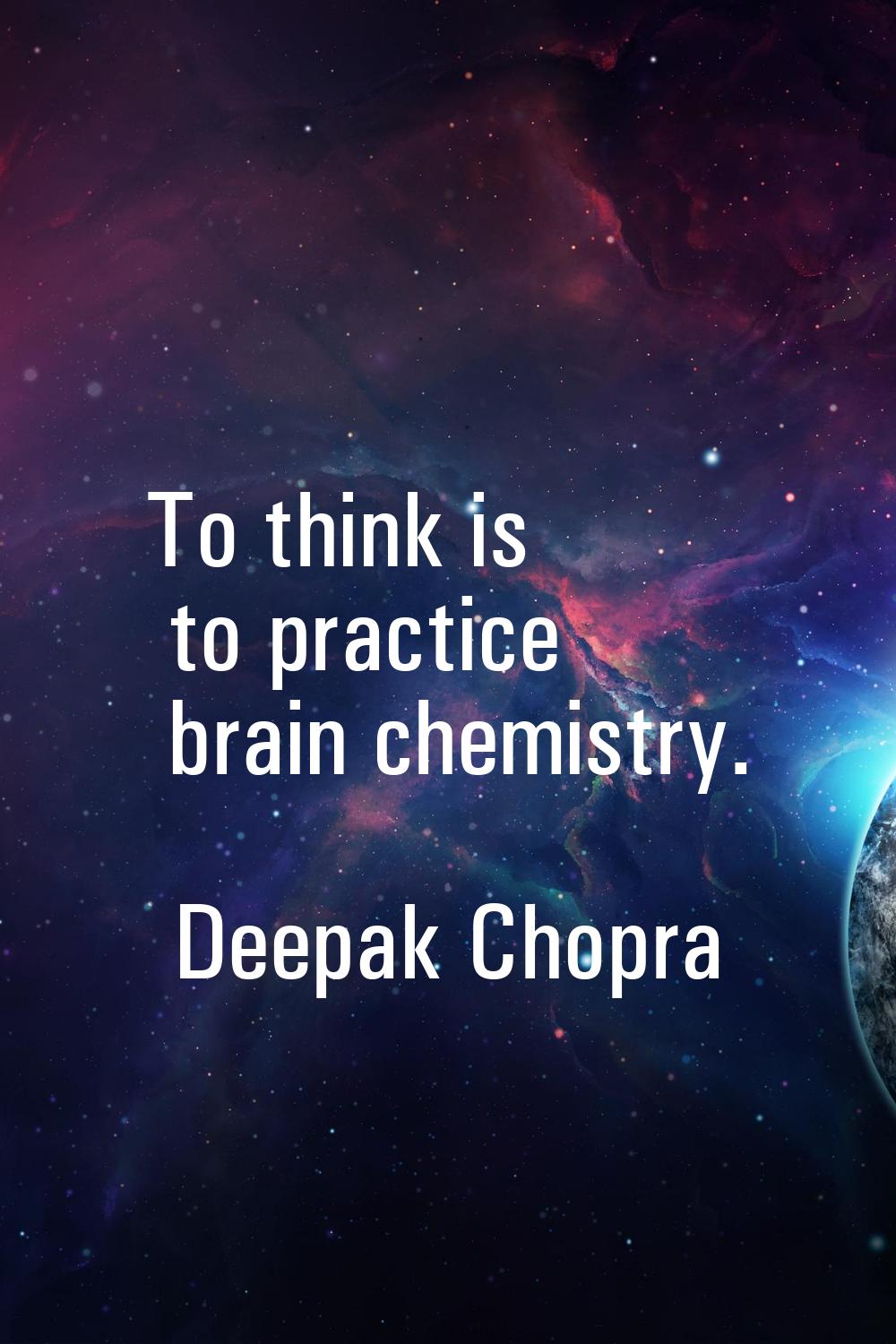 To think is to practice brain chemistry.